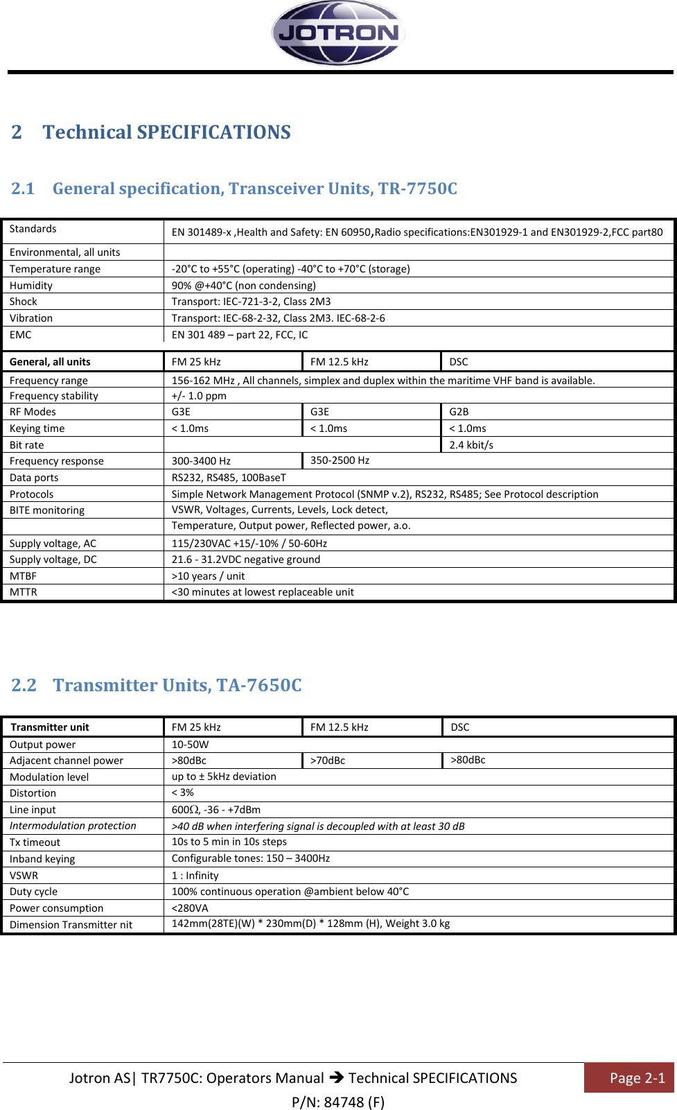   Jotron AS| TR7750C: Operators Manual  Technical SPECIFICATIONS Page 2-1 P/N: 84748 (F) 2 Technical SPECIFICATIONS  2.1 General specification, Transceiver Units, TR-7750C  Standards  EN 301489-x ,Health and Safety: EN 60950,Radio specifications:EN301929-1 and EN301929-2,FCC part80   Environmental, all units     Temperature range -20°C to +55°C (operating) -40°C to +70°C (storage) Humidity 90% @+40°C (non condensing) Shock Transport: IEC-721-3-2, Class 2M3 Vibration Transport: IEC-68-2-32, Class 2M3. IEC-68-2-6 EMC EN 301 489 – part 22, FCC, IC     General, all units FM 25 kHz FM 12.5 kHz DSC Frequency range 156-162 MHz , All channels, simplex and duplex within the maritime VHF band is available. Frequency stability +/- 1.0 ppm RF Modes G3E G3E G2B Keying time &lt; 1.0ms &lt; 1.0ms &lt; 1.0ms Bit rate   2.4 kbit/s Frequency response 300-3400 Hz 350-2500 Hz   Data ports RS232, RS485, 100BaseT Protocols Simple Network Management Protocol (SNMP v.2), RS232, RS485; See Protocol description BITE monitoring VSWR, Voltages, Currents, Levels, Lock detect,         Temperature, Output power, Reflected power, a.o.       Supply voltage, AC 115/230VAC +15/-10% / 50-60Hz Supply voltage, DC 21.6 - 31.2VDC negative ground MTBF &gt;10 years / unit                                                                 MTTR &lt;30 minutes at lowest replaceable unit     2.2 Transmitter Units, TA-7650C     Transmitter unit FM 25 kHz FM 12.5 kHz DSC Output power 10-50W Adjacent channel power &gt;80dBc &gt;70dBc &gt;80dBc   Modulation level up to ± 5kHz deviation   Distortion &lt; 3%   Line input 600 , -36 - +7dBm   Intermodulation protection ratio &gt;40 dB when interfering signal is decoupled with at least 30 dB Tx timeout 10s to 5 min in 10s steps   Inband keying Configurable tones: 150 – 3400Hz   VSWR 1 : Infinity Duty cycle 100% continuous operation @ambient below 40°C Power consumption &lt;280VA Dimension Transmitter nit 142mm(28TE)(W) * 230mm(D) * 128mm (H), Weight 3.0 kg        