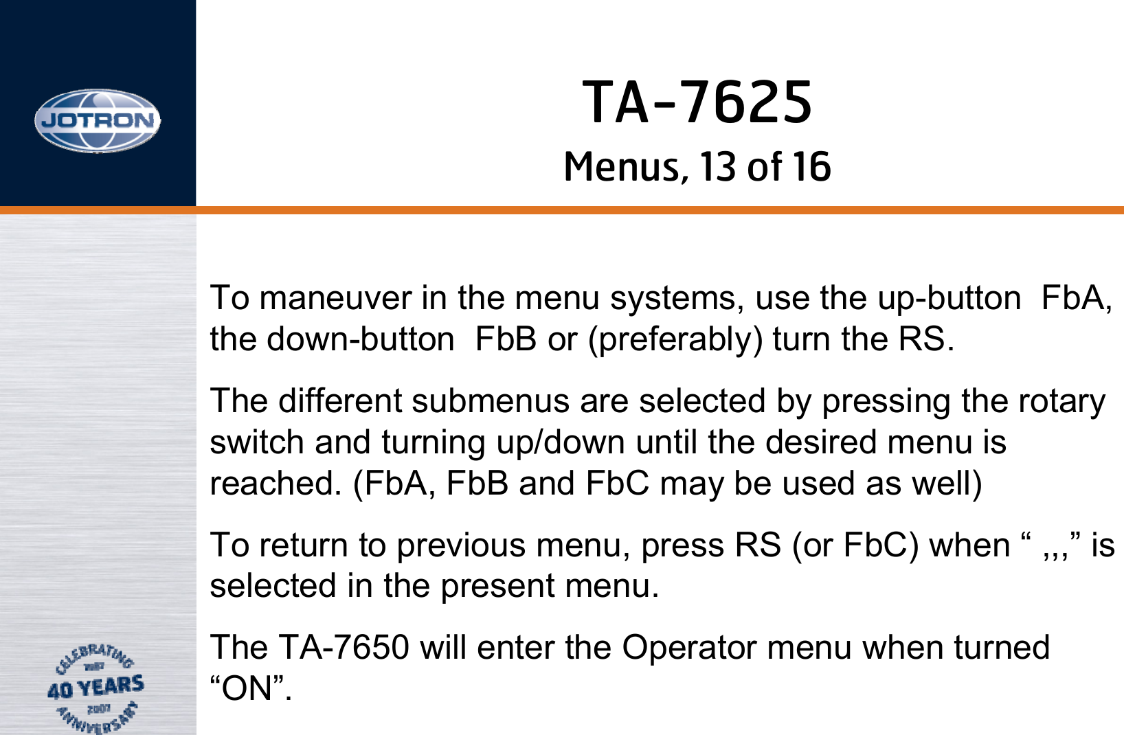 Menus, 13 of 16To maneuver in the menu systems, use the up-button  FbA, the down-button  FbB or (preferably) turn the RS. The different submenus are selected by pressing the rotary switch and turning up/down until the desired menu is reached. (FbA, FbB and FbC may be used as well)To return to previous menu, press RS (or FbC) when “ ,,,” is selected in the present menu.The TA-7650 will enter the Operator menu when turned “ON”.TA-7625