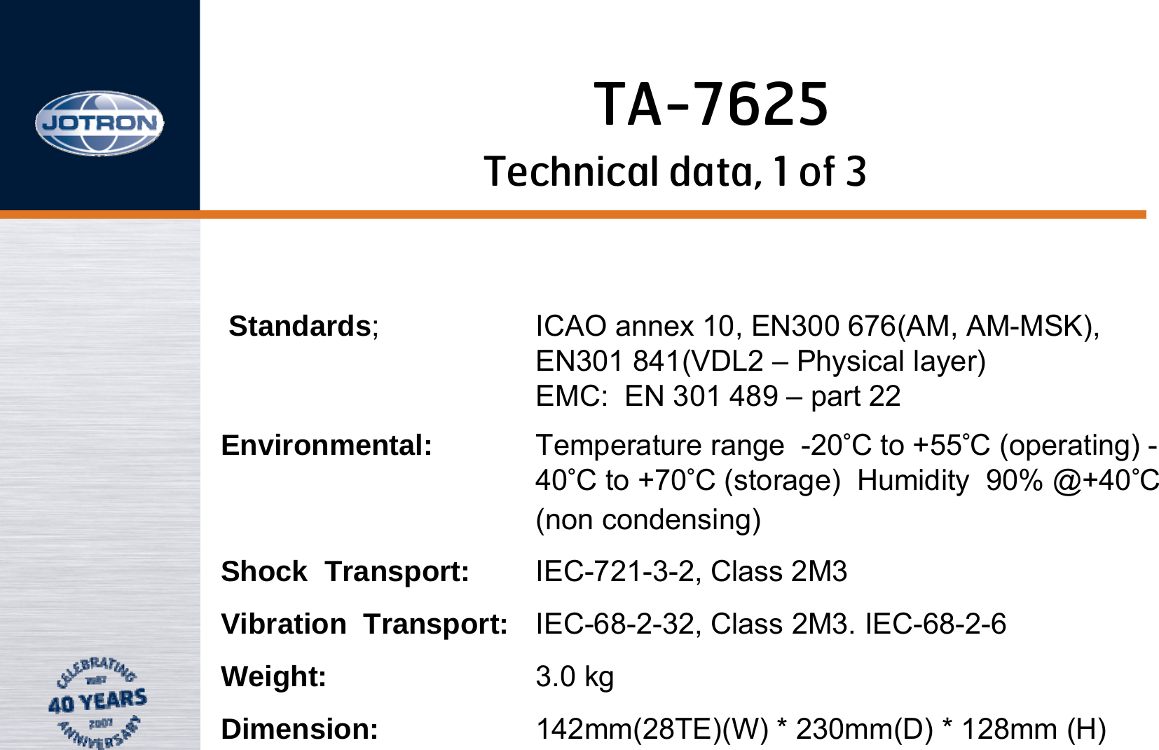 Technical data, 1 of 3Standards; ICAO annex 10, EN300 676(AM, AM-MSK),                EN301 841(VDL2 – Physical layer)                  EMC:  EN 301 489 – part 22Environmental: Temperature range  -20°C to +55°C (operating) -40°C to +70°C (storage)  Humidity  90% @+40°C (non condensing)Shock  Transport: IEC-721-3-2, Class 2M3  Vibration  Transport: IEC-68-2-32, Class 2M3. IEC-68-2-6Weight: 3.0 kgDimension: 142mm(28TE)(W) * 230mm(D) * 128mm (H) TA-7625