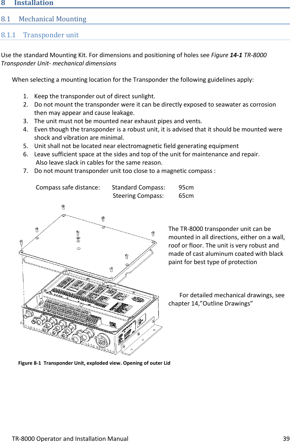 TR-8000 Operator and Installation Manual    39  8 Installation 8.1 Mechanical Mounting 8.1.1 Transponder unit  Use the standard Mounting Kit. For dimensions and positioning of holes see Figure 14-1 TR-8000 Transponder Unit- mechanical dimensions  When selecting a mounting location for the Transponder the following guidelines apply:  1. Keep the transponder out of direct sunlight. 2. Do not mount the transponder were it can be directly exposed to seawater as corrosion then may appear and cause leakage. 3. The unit must not be mounted near exhaust pipes and vents. 4. Even though the transponder is a robust unit, it is advised that it should be mounted were shock and vibration are minimal. 5. Unit shall not be located near electromagnetic field generating equipment  6. Leave sufficient space at the sides and top of the unit for maintenance and repair.   Also leave slack in cables for the same reason. 7. Do not mount transponder unit too close to a magnetic compass :   Compass safe distance:  Standard Compass:   95cm                     Steering Compass:  65cm    The TR-8000 transponder unit can be mounted in all directions, either on a wall, roof or floor. The unit is very robust and made of cast aluminum coated with black paint for best type of protection    For detailed mechanical drawings, see chapter 14,”Outline Drawings”             Figure 8-1  Transponder Unit, exploded view. Opening of outer Lid 