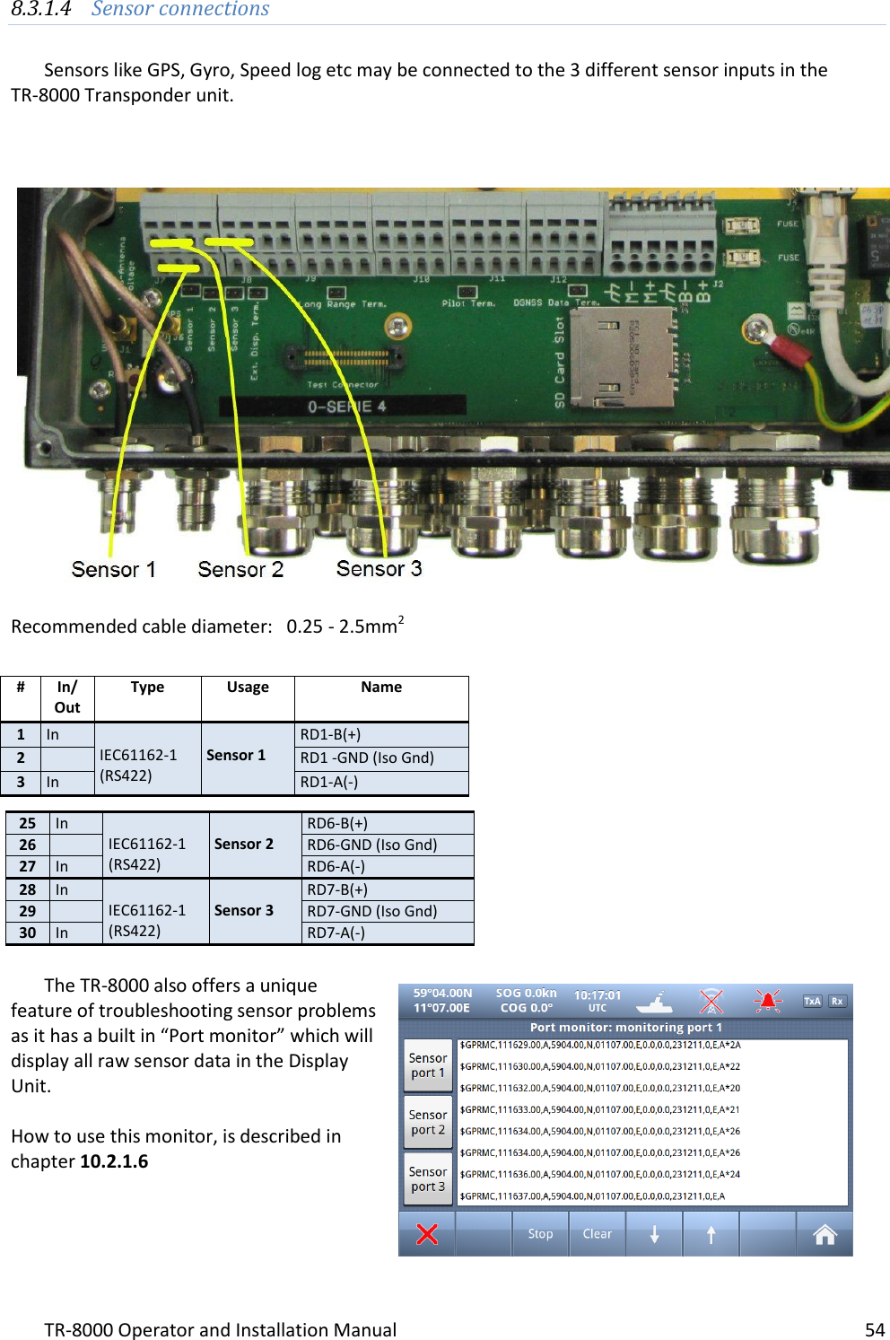 TR-8000 Operator and Installation Manual    54  8.3.1.4 Sensor connections  Sensors like GPS, Gyro, Speed log etc may be connected to the 3 different sensor inputs in the  TR-8000 Transponder unit.      Recommended cable diameter:   0.25 - 2.5mm2              The TR-8000 also offers a unique feature of troubleshooting sensor problems as it has a built in “Port monitor” which will display all raw sensor data in the Display Unit.  How to use this monitor, is described in chapter 10.2.1.6  # In/ Out Type Usage Name 1 In  IEC61162-1 (RS422)  Sensor 1 RD1-B(+) 2  RD1 -GND (Iso Gnd) 3 In RD1-A(-) 25 In  IEC61162-1 (RS422)  Sensor 2 RD6-B(+) 26  RD6-GND (Iso Gnd) 27 In RD6-A(-) 28 In  IEC61162-1 (RS422)  Sensor 3 RD7-B(+) 29  RD7-GND (Iso Gnd) 30 In RD7-A(-) 