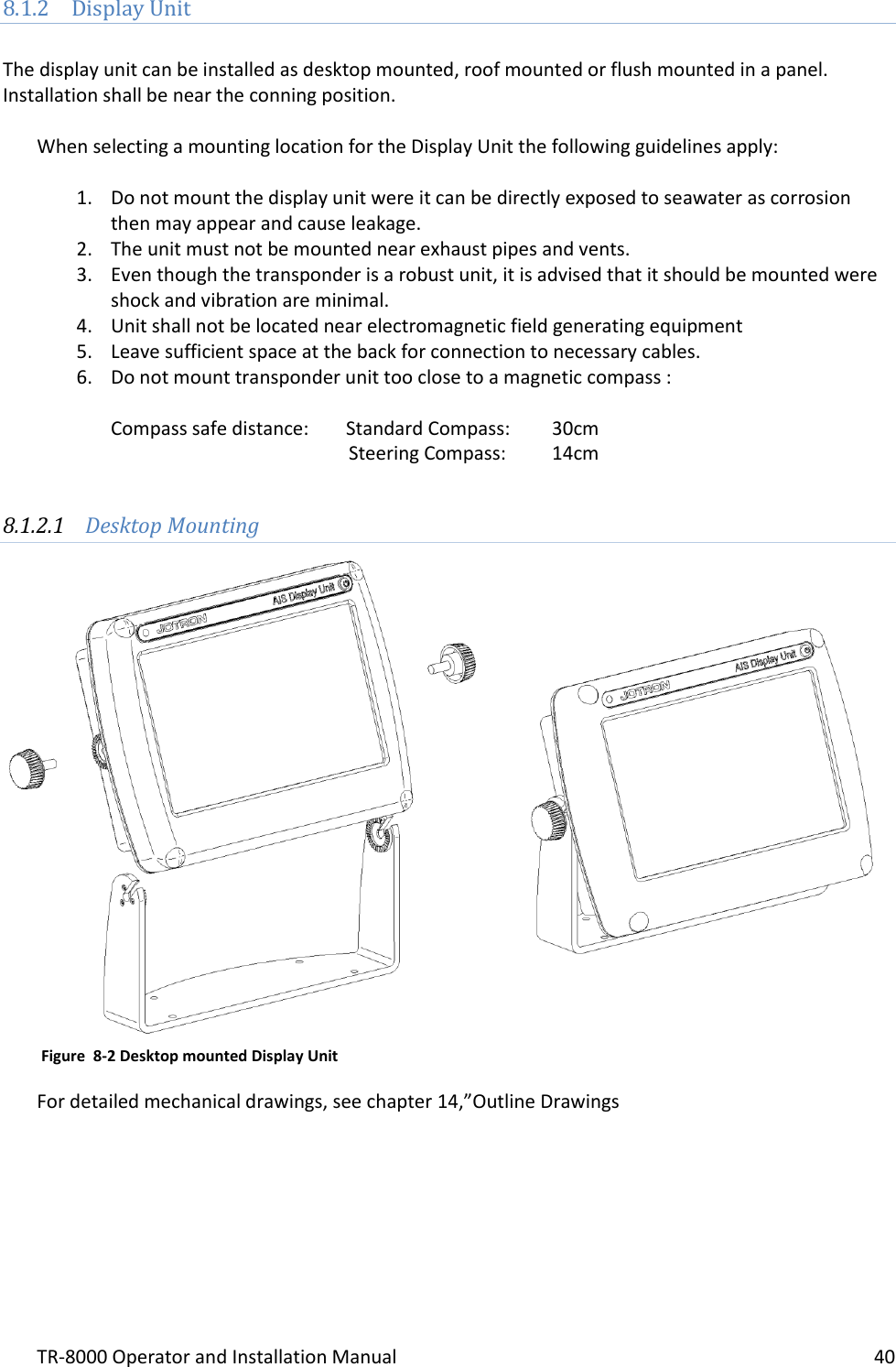 TR-8000 Operator and Installation Manual    40  8.1.2 Display Unit  The display unit can be installed as desktop mounted, roof mounted or flush mounted in a panel. Installation shall be near the conning position.  When selecting a mounting location for the Display Unit the following guidelines apply:  1. Do not mount the display unit were it can be directly exposed to seawater as corrosion then may appear and cause leakage. 2. The unit must not be mounted near exhaust pipes and vents. 3. Even though the transponder is a robust unit, it is advised that it should be mounted were shock and vibration are minimal. 4. Unit shall not be located near electromagnetic field generating equipment  5. Leave sufficient space at the back for connection to necessary cables.  6. Do not mount transponder unit too close to a magnetic compass :   Compass safe distance:  Standard Compass:   30cm                      Steering Compass:  14cm          8.1.2.1 Desktop Mounting                       For detailed mechanical drawings, see chapter 14,”Outline Drawings   Figure  8-2 Desktop mounted Display Unit 