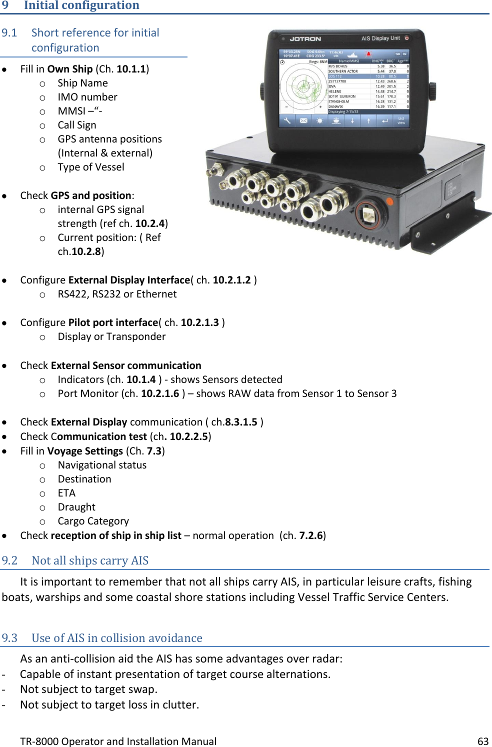 TR-8000 Operator and Installation Manual    63  9 Initial configuration 9.1 Short reference for initial configuration  Fill in Own Ship (Ch. 10.1.1) o Ship Name o IMO number o MMSI –“- o Call Sign o GPS antenna positions (Internal &amp; external) o Type of Vessel    Check GPS and position: o internal GPS signal strength (ref ch. 10.2.4) o Current position: ( Ref ch.10.2.8)    Configure External Display Interface( ch. 10.2.1.2 ) o RS422, RS232 or Ethernet   Configure Pilot port interface( ch. 10.2.1.3 ) o Display or Transponder   Check External Sensor communication o Indicators (ch. 10.1.4 ) - shows Sensors detected o Port Monitor (ch. 10.2.1.6 ) – shows RAW data from Sensor 1 to Sensor 3   Check External Display communication ( ch.8.3.1.5 )  Check Communication test (ch. 10.2.2.5)  Fill in Voyage Settings (Ch. 7.3) o Navigational status o Destination o ETA o Draught o Cargo Category  Check reception of ship in ship list – normal operation  (ch. 7.2.6) 9.2 Not all ships carry AIS  It is important to remember that not all ships carry AIS, in particular leisure crafts, fishing boats, warships and some coastal shore stations including Vessel Traffic Service Centers.   9.3 Use of AIS in collision avoidance As an anti-collision aid the AIS has some advantages over radar: - Capable of instant presentation of target course alternations. - Not subject to target swap. - Not subject to target loss in clutter. 