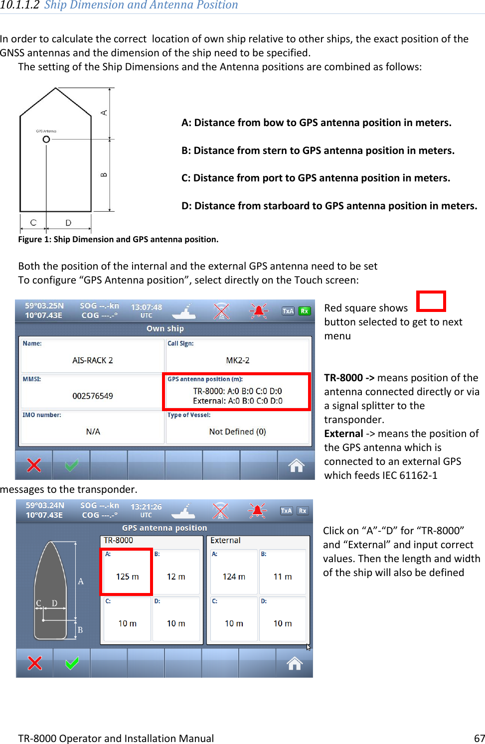 TR-8000 Operator and Installation Manual    67  10.1.1.2 Ship Dimension and Antenna Position  In order to calculate the correct  location of own ship relative to other ships, the exact position of the GNSS antennas and the dimension of the ship need to be specified.  The setting of the Ship Dimensions and the Antenna positions are combined as follows:   Figure 1: Ship Dimension and GPS antenna position.  Both the position of the internal and the external GPS antenna need to be set To configure “GPS Antenna position”, select directly on the Touch screen:  Red square shows  button selected to get to next menu   TR-8000 -&gt; means position of the antenna connected directly or via a signal splitter to the transponder. External -&gt; means the position of the GPS antenna which is connected to an external GPS which feeds IEC 61162-1 messages to the transponder.    Click on “A”-“D” for “TR-8000” and “External” and input correct values. Then the length and width of the ship will also be defined           A: Distance from bow to GPS antenna position in meters.  B: Distance from stern to GPS antenna position in meters.  C: Distance from port to GPS antenna position in meters.  D: Distance from starboard to GPS antenna position in meters. 