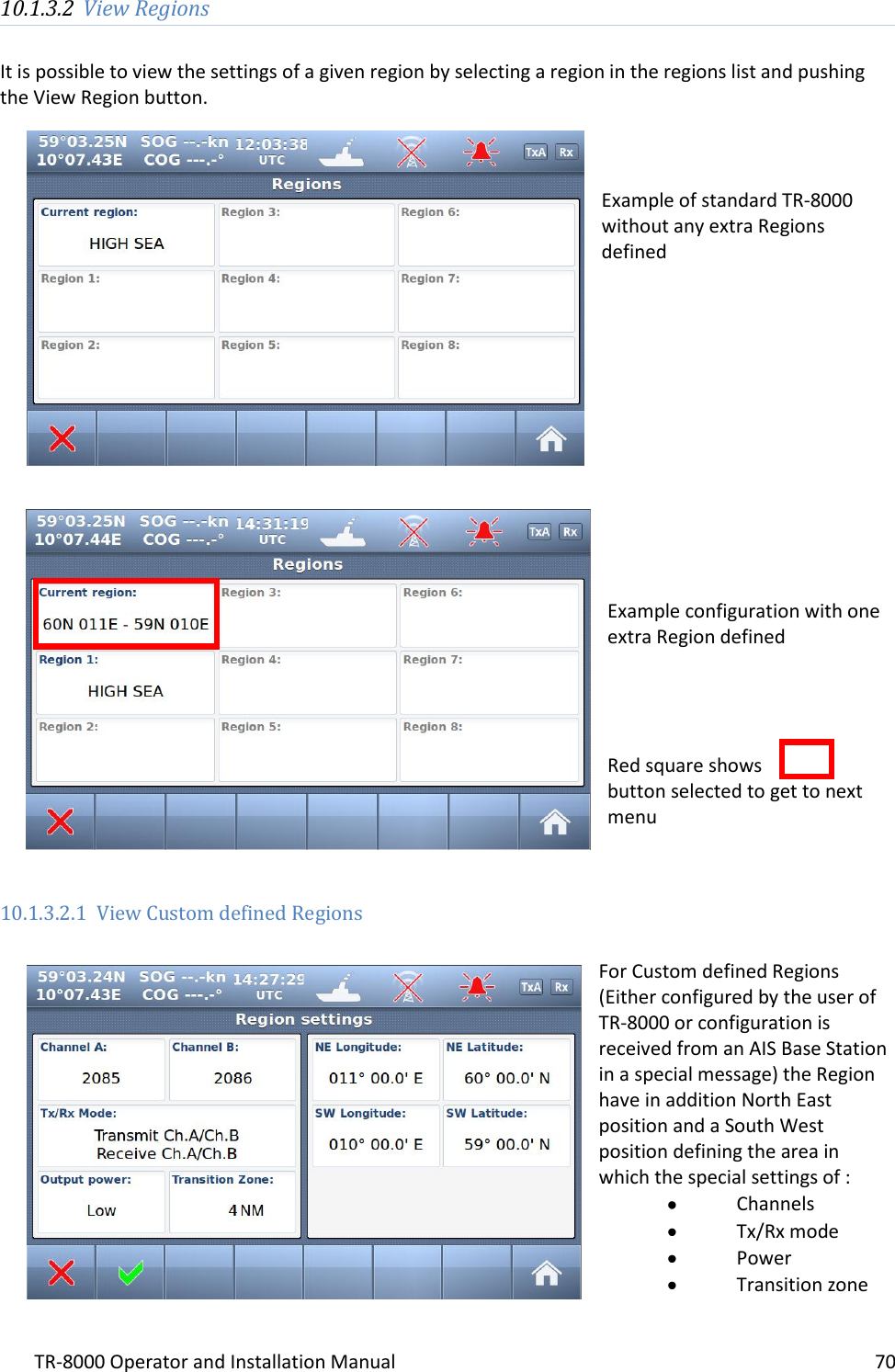 TR-8000 Operator and Installation Manual    70  10.1.3.2 View Regions  It is possible to view the settings of a given region by selecting a region in the regions list and pushing the View Region button.     Example of standard TR-8000 without any extra Regions defined              Example configuration with one extra Region defined     Red square shows  button selected to get to next menu   10.1.3.2.1 View Custom defined Regions  For Custom defined Regions (Either configured by the user of TR-8000 or configuration is received from an AIS Base Station in a special message) the Region have in addition North East position and a South West position defining the area in which the special settings of :  Channels  Tx/Rx mode  Power  Transition zone    