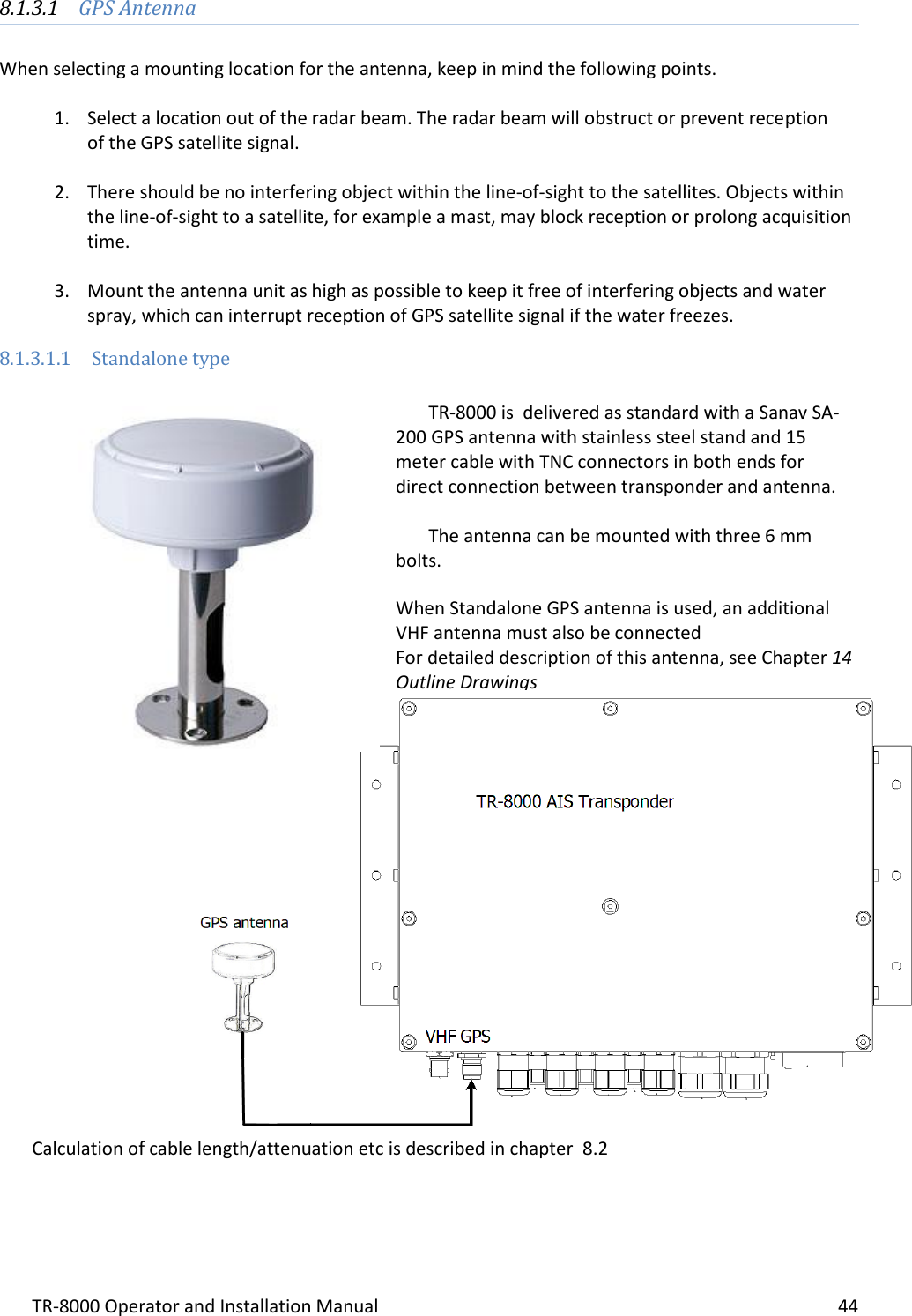 TR-8000 Operator and Installation Manual    44  8.1.3.1 GPS Antenna   When selecting a mounting location for the antenna, keep in mind the following points.  1. Select a location out of the radar beam. The radar beam will obstruct or prevent reception   of the GPS satellite signal.  2. There should be no interfering object within the line-of-sight to the satellites. Objects within the line-of-sight to a satellite, for example a mast, may block reception or prolong acquisition time.  3. Mount the antenna unit as high as possible to keep it free of interfering objects and water spray, which can interrupt reception of GPS satellite signal if the water freezes. 8.1.3.1.1 Standalone type   TR-8000 is  delivered as standard with a Sanav SA-200 GPS antenna with stainless steel stand and 15 meter cable with TNC connectors in both ends for direct connection between transponder and antenna.  The antenna can be mounted with three 6 mm bolts.  When Standalone GPS antenna is used, an additional VHF antenna must also be connected For detailed description of this antenna, see Chapter 14 Outline Drawings                    Calculation of cable length/attenuation etc is described in chapter  8.2    