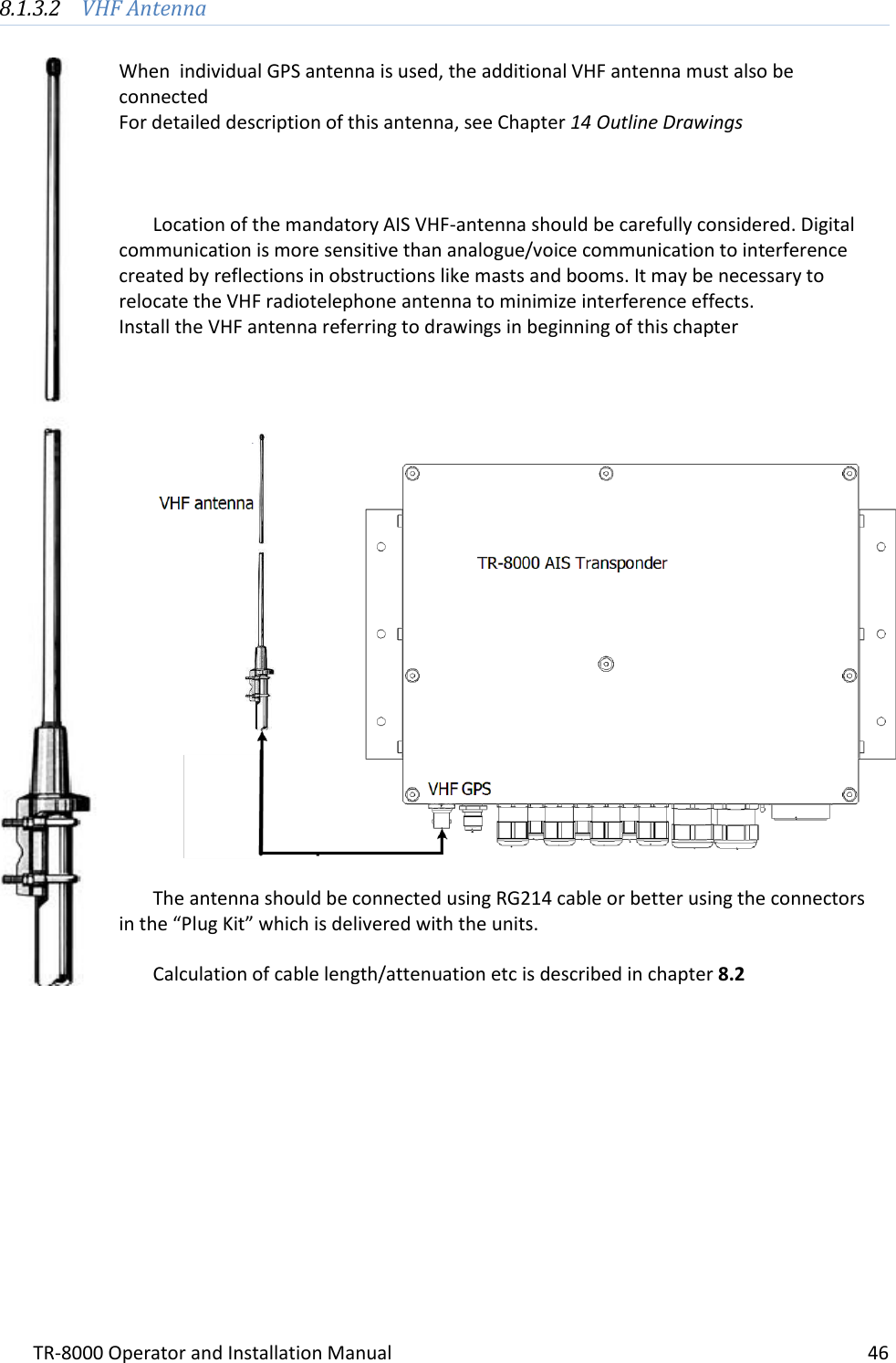 TR-8000 Operator and Installation Manual    46  8.1.3.2 VHF Antenna  When  individual GPS antenna is used, the additional VHF antenna must also be connected For detailed description of this antenna, see Chapter 14 Outline Drawings    Location of the mandatory AIS VHF-antenna should be carefully considered. Digital communication is more sensitive than analogue/voice communication to interference created by reflections in obstructions like masts and booms. It may be necessary to relocate the VHF radiotelephone antenna to minimize interference effects. Install the VHF antenna referring to drawings in beginning of this chapter      The antenna should be connected using RG214 cable or better using the connectors  in the “Plug Kit” which is delivered with the units.  Calculation of cable length/attenuation etc is described in chapter 8.2         
