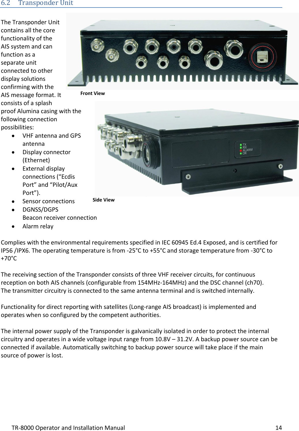 TR-8000 Operator and Installation Manual    14  6.2 Transponder Unit  The Transponder Unit contains all the core functionality of the AIS system and can function as a separate unit connected to other display solutions confirming with the AIS message format. It consists of a splash proof Alumina casing with the following connection possibilities:  VHF antenna and GPS antenna  Display connector (Ethernet)  External display connections (“Ecdis Port” and “Pilot/Aux Port”).  Sensor connections  DGNSS/DGPS Beacon receiver connection  Alarm relay  Complies with the environmental requirements specified in IEC 60945 Ed.4 Exposed, and is certified for IP56 /IPX6. The operating temperature is from -25°C to +55°C and storage temperature from -30°C to +70°C  The receiving section of the Transponder consists of three VHF receiver circuits, for continuous reception on both AIS channels (configurable from 154MHz-164MHz) and the DSC channel (ch70).  The transmitter circuitry is connected to the same antenna terminal and is switched internally.   Functionality for direct reporting with satellites (Long-range AIS broadcast) is implemented and operates when so configured by the competent authorities.  The internal power supply of the Transponder is galvanically isolated in order to protect the internal circuitry and operates in a wide voltage input range from 10.8V – 31.2V. A backup power source can be connected if available. Automatically switching to backup power source will take place if the main source of power is lost.      Front View Side View 