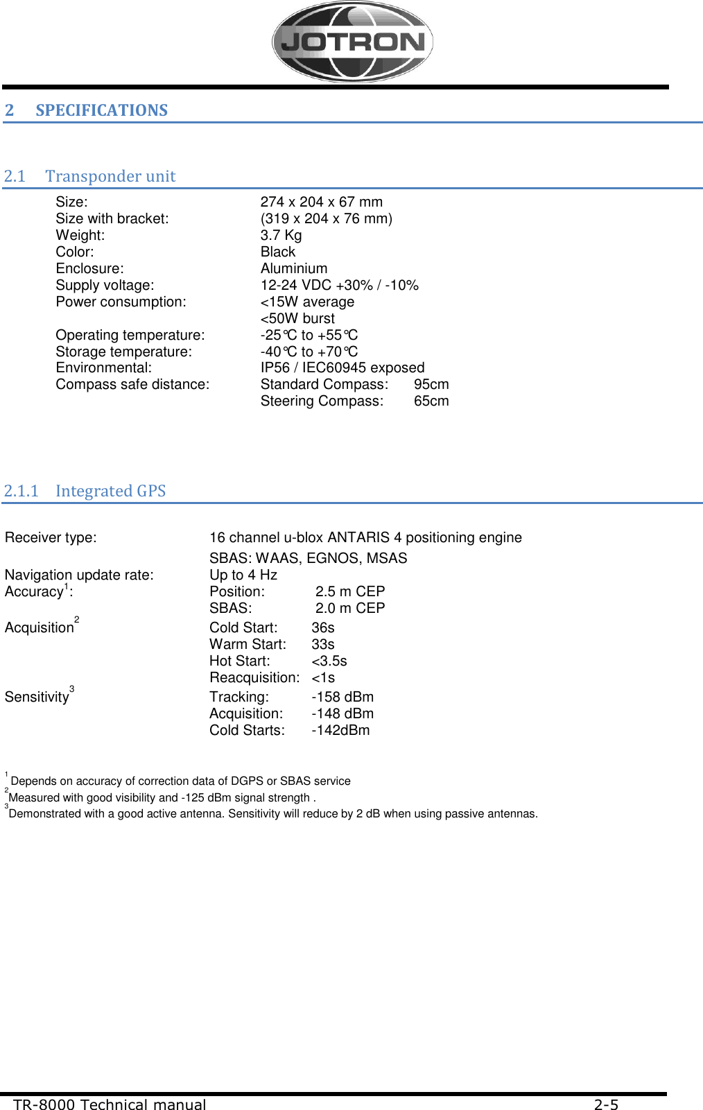     TR-8000 Technical manual                             2-5                                        2 SPECIFICATIONS  2.1 Transponder unit Size:        274 x 204 x 67 mm Size with bracket:    (319 x 204 x 76 mm) Weight:       3.7 Kg Color:        Black Enclosure:       Aluminium Supply voltage:     12-24 VDC +30% / -10% Power consumption:     &lt;15W average         &lt;50W burst Operating temperature:   -25°C to +55°C  Storage temperature:    -40°C to +70°C  Environmental:     IP56 / IEC60945 exposed Compass safe distance:  Standard Compass:   95cm         Steering Compass:  65cm    2.1.1 Integrated GPS   Receiver type:      16 channel u-blox ANTARIS 4 positioning engine           SBAS: WAAS, EGNOS, MSAS Navigation update rate:   Up to 4 Hz Accuracy1:      Position:   2.5 m CEP SBAS:     2.0 m CEP Acquisition2   Cold Start:  36s Warm Start:  33s Hot Start:   &lt;3.5s Reacquisition:   &lt;1s Sensitivity3   Tracking:  -158 dBm  Acquisition:  -148 dBm          Cold Starts:  -142dBm   1 Depends on accuracy of correction data of DGPS or SBAS service   2Measured with good visibility and -125 dBm signal strength . 3Demonstrated with a good active antenna. Sensitivity will reduce by 2 dB when using passive antennas.  