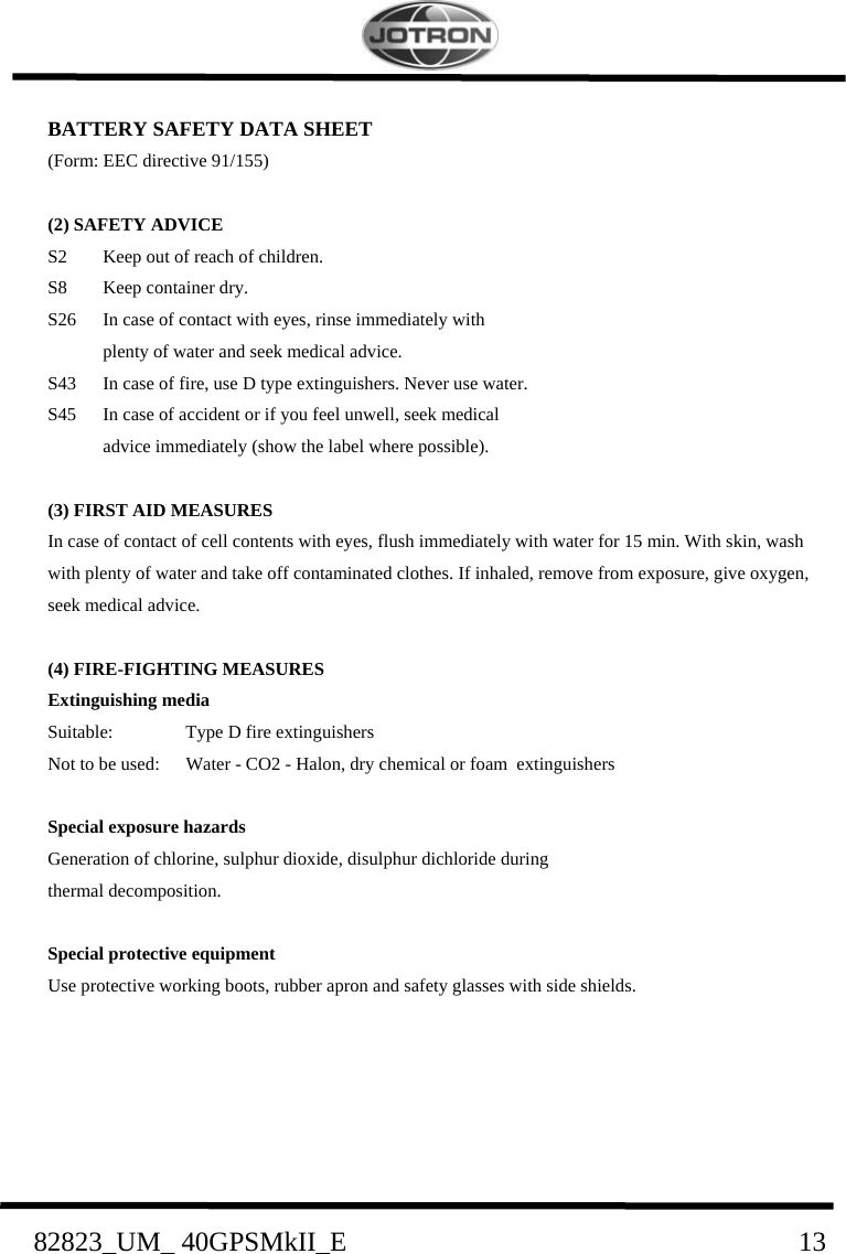    82823_UM_ 40GPSMkII_E                               13 BATTERY SAFETY DATA SHEET (Form: EEC directive 91/155)  (2) SAFETY ADVICE S2  Keep out of reach of children. S8  Keep container dry. S26  In case of contact with eyes, rinse immediately with    plenty of water and seek medical advice. S43  In case of fire, use D type extinguishers. Never use water. S45  In case of accident or if you feel unwell, seek medical    advice immediately (show the label where possible).  (3) FIRST AID MEASURES In case of contact of cell contents with eyes, flush immediately with water for 15 min. With skin, wash with plenty of water and take off contaminated clothes. If inhaled, remove from exposure, give oxygen, seek medical advice.  (4) FIRE-FIGHTING MEASURES Extinguishing media Suitable:  Type D fire extinguishers Not to be used:  Water - CO2 - Halon, dry chemical or foam  extinguishers  Special exposure hazards  Generation of chlorine, sulphur dioxide, disulphur dichloride during   thermal decomposition.  Special protective equipment Use protective working boots, rubber apron and safety glasses with side shields.      