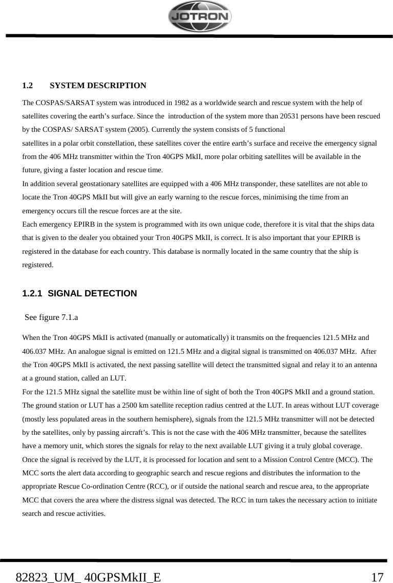    82823_UM_ 40GPSMkII_E                               17  1.2  SYSTEM DESCRIPTION The COSPAS/SARSAT system was introduced in 1982 as a worldwide search and rescue system with the help of satellites covering the earth’s surface. Since the  introduction of the system more than 20531 persons have been rescued by the COSPAS/ SARSAT system (2005). Currently the system consists of 5 functional  satellites in a polar orbit constellation, these satellites cover the entire earth’s surface and receive the emergency signal from the 406 MHz transmitter within the Tron 40GPS MkII, more polar orbiting satellites will be available in the future, giving a faster location and rescue time.  In addition several geostationary satellites are equipped with a 406 MHz transponder, these satellites are not able to locate the Tron 40GPS MkII but will give an early warning to the rescue forces, minimising the time from an emergency occurs till the rescue forces are at the site.  Each emergency EPIRB in the system is programmed with its own unique code, therefore it is vital that the ships data that is given to the dealer you obtained your Tron 40GPS MkII, is correct. It is also important that your EPIRB is registered in the database for each country. This database is normally located in the same country that the ship is registered. 1.2.1 SIGNAL DETECTION See figure 7.1.a When the Tron 40GPS MkII is activated (manually or automatically) it transmits on the frequencies 121.5 MHz and 406.037 MHz. An analogue signal is emitted on 121.5 MHz and a digital signal is transmitted on 406.037 MHz.  After the Tron 40GPS MkII is activated, the next passing satellite will detect the transmitted signal and relay it to an antenna at a ground station, called an LUT. For the 121.5 MHz signal the satellite must be within line of sight of both the Tron 40GPS MkII and a ground station. The ground station or LUT has a 2500 km satellite reception radius centred at the LUT. In areas without LUT coverage (mostly less populated areas in the southern hemisphere), signals from the 121.5 MHz transmitter will not be detected by the satellites, only by passing aircraft’s. This is not the case with the 406 MHz transmitter, because the satellites have a memory unit, which stores the signals for relay to the next available LUT giving it a truly global coverage. Once the signal is received by the LUT, it is processed for location and sent to a Mission Control Centre (MCC). The MCC sorts the alert data according to geographic search and rescue regions and distributes the information to the appropriate Rescue Co-ordination Centre (RCC), or if outside the national search and rescue area, to the appropriate MCC that covers the area where the distress signal was detected. The RCC in turn takes the necessary action to initiate search and rescue activities.  