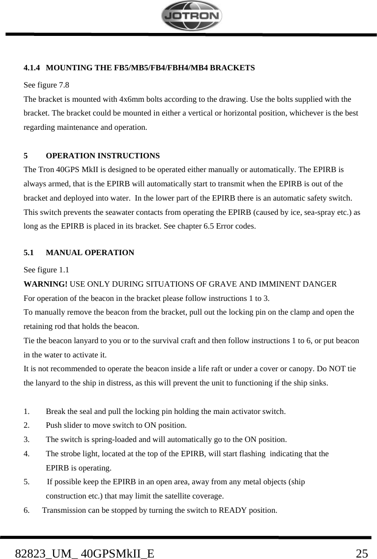    82823_UM_ 40GPSMkII_E                               25 4.1.4 MOUNTING THE FB5/MB5/FB4/FBH4/MB4 BRACKETS   See figure 7.8 The bracket is mounted with 4x6mm bolts according to the drawing. Use the bolts supplied with the bracket. The bracket could be mounted in either a vertical or horizontal position, whichever is the best regarding maintenance and operation.  5 OPERATION INSTRUCTIONS The Tron 40GPS MkII is designed to be operated either manually or automatically. The EPIRB is always armed, that is the EPIRB will automatically start to transmit when the EPIRB is out of the bracket and deployed into water.  In the lower part of the EPIRB there is an automatic safety switch. This switch prevents the seawater contacts from operating the EPIRB (caused by ice, sea-spray etc.) as long as the EPIRB is placed in its bracket. See chapter 6.5 Error codes. 5.1 MANUAL OPERATION   See figure 1.1 WARNING! USE ONLY DURING SITUATIONS OF GRAVE AND IMMINENT DANGER For operation of the beacon in the bracket please follow instructions 1 to 3. To manually remove the beacon from the bracket, pull out the locking pin on the clamp and open the retaining rod that holds the beacon. Tie the beacon lanyard to you or to the survival craft and then follow instructions 1 to 6, or put beacon in the water to activate it. It is not recommended to operate the beacon inside a life raft or under a cover or canopy. Do NOT tie the lanyard to the ship in distress, as this will prevent the unit to functioning if the ship sinks.   1.    Break the seal and pull the locking pin holding the main activator switch. 2.    Push slider to move switch to ON position. 3.    The switch is spring-loaded and will automatically go to the ON position. 4. The strobe light, located at the top of the EPIRB, will start flashing  indicating that the  EPIRB is operating.  5. If possible keep the EPIRB in an open area, away from any metal objects (ship  construction etc.) that may limit the satellite coverage. 6. Transmission can be stopped by turning the switch to READY position. 