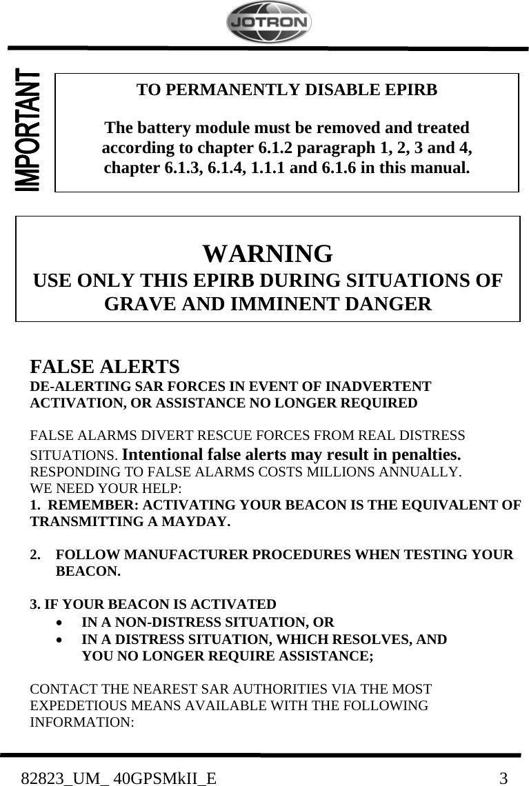    82823_UM_ 40GPSMkII_E                               3            FALSE ALERTS DE-ALERTING SAR FORCES IN EVENT OF INADVERTENT ACTIVATION, OR ASSISTANCE NO LONGER REQUIRED  FALSE ALARMS DIVERT RESCUE FORCES FROM REAL DISTRESS SITUATIONS. Intentional false alerts may result in penalties. RESPONDING TO FALSE ALARMS COSTS MILLIONS ANNUALLY. WE NEED YOUR HELP: 1.  REMEMBER: ACTIVATING YOUR BEACON IS THE EQUIVALENT OF TRANSMITTING A MAYDAY.  2. FOLLOW MANUFACTURER PROCEDURES WHEN TESTING YOUR BEACON.  3. IF YOUR BEACON IS ACTIVATED • IN A NON-DISTRESS SITUATION, OR • IN A DISTRESS SITUATION, WHICH RESOLVES, AND YOU NO LONGER REQUIRE ASSISTANCE;  CONTACT THE NEAREST SAR AUTHORITIES VIA THE MOST EXPEDETIOUS MEANS AVAILABLE WITH THE FOLLOWING INFORMATION:  WARNING USE ONLY THIS EPIRB DURING SITUATIONS OF GRAVE AND IMMINENT DANGER TO PERMANENTLY DISABLE EPIRB  The battery module must be removed and treated according to chapter 6.1.2 paragraph 1, 2, 3 and 4, chapter 6.1.3, 6.1.4, 1.1.1 and 6.1.6 in this manual. 