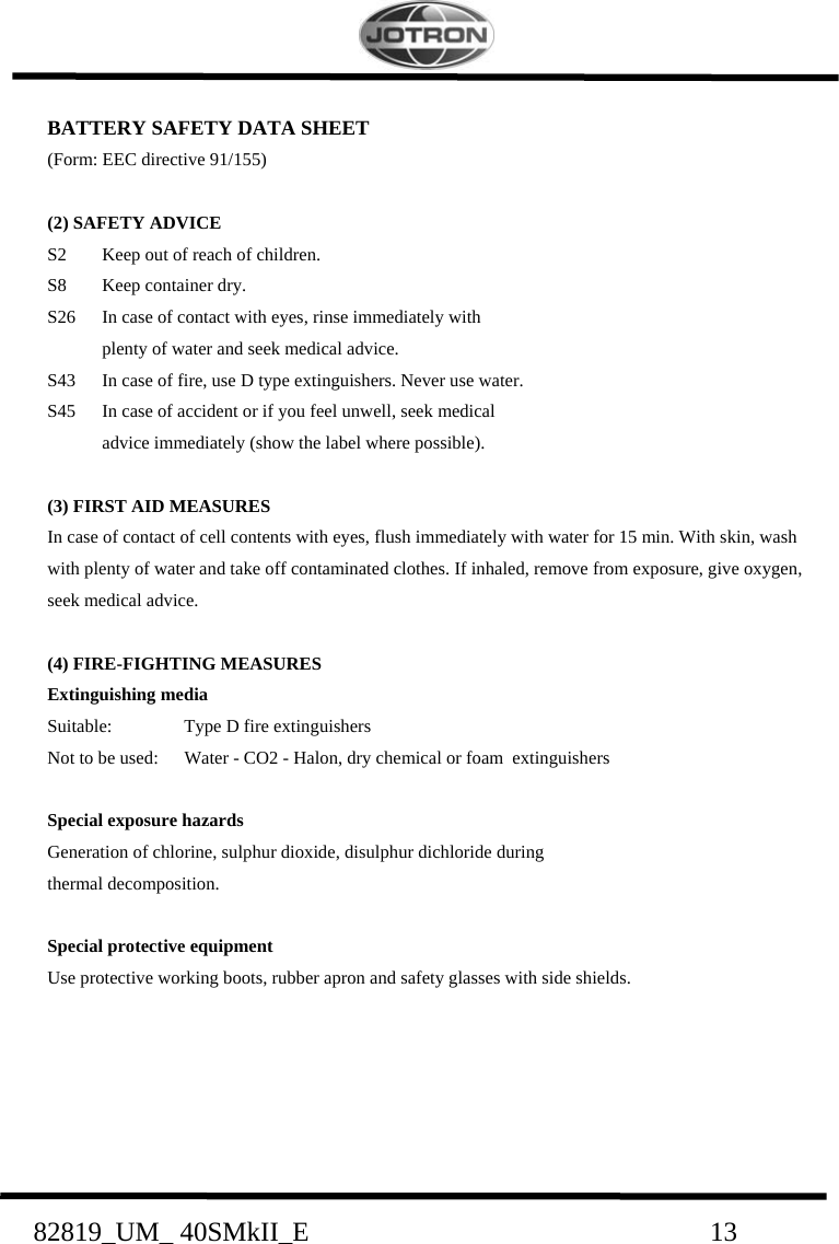    82819_UM_ 40SMkII_E                             13 BATTERY SAFETY DATA SHEET (Form: EEC directive 91/155)  (2) SAFETY ADVICE S2  Keep out of reach of children. S8  Keep container dry. S26  In case of contact with eyes, rinse immediately with    plenty of water and seek medical advice. S43  In case of fire, use D type extinguishers. Never use water. S45  In case of accident or if you feel unwell, seek medical    advice immediately (show the label where possible).  (3) FIRST AID MEASURES In case of contact of cell contents with eyes, flush immediately with water for 15 min. With skin, wash with plenty of water and take off contaminated clothes. If inhaled, remove from exposure, give oxygen, seek medical advice.  (4) FIRE-FIGHTING MEASURES Extinguishing media Suitable:  Type D fire extinguishers Not to be used:  Water - CO2 - Halon, dry chemical or foam  extinguishers  Special exposure hazards  Generation of chlorine, sulphur dioxide, disulphur dichloride during   thermal decomposition.  Special protective equipment Use protective working boots, rubber apron and safety glasses with side shields.      