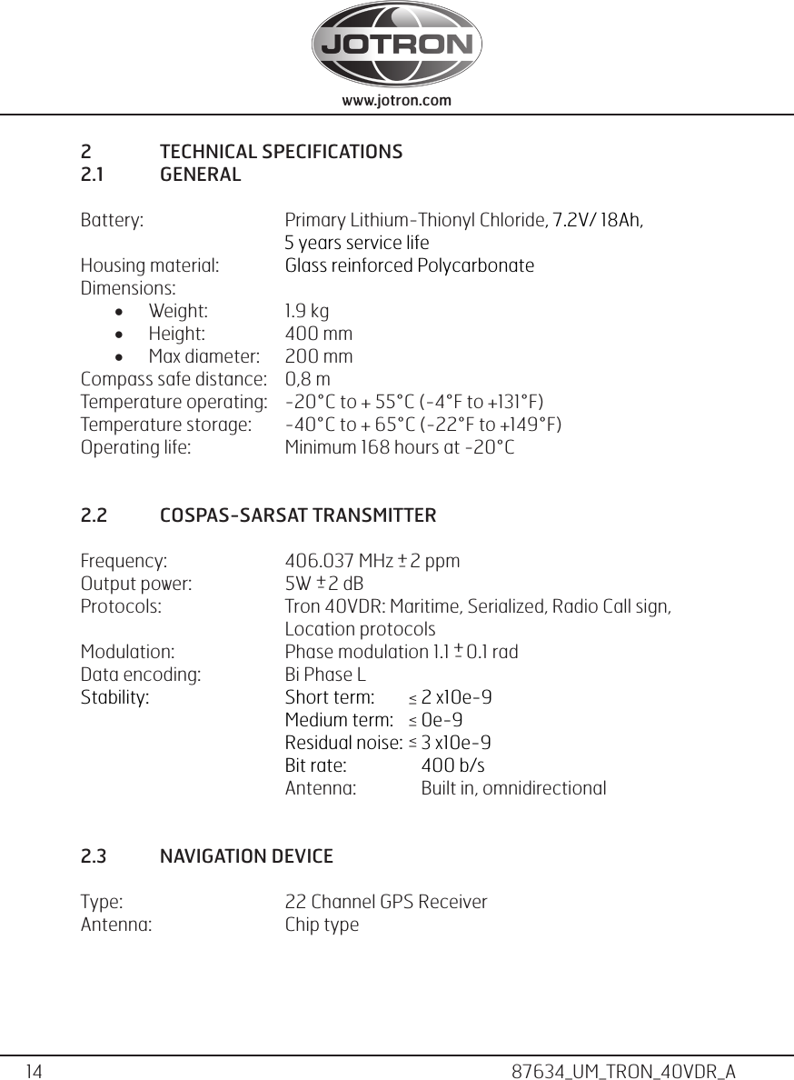 14www.jotron.com www.jotron.com87634_UM_TRON_40VDR_A2  TECHNICAL SPECIFICATIONS2.1  GENERALBattery:      Primary Lithium-Thionyl Chloride, 7.2V/ 18Ah,                                                   5 years service lifeHousing material:    Glass reinforced PolycarbonateDimensions:• Weight:    1.9 kg• Height:     400 mm• Max diameter:   200 mmCompass safe distance:  0,8 mTemperature operating:  -20°C to + 55°C (-4°F to +131°F)Temperature storage:  -40°C to + 65°C (-22°F to +149°F)Operating life:    Minimum 168 hours at -20°C2.2  COSPAS-SARSAT TRANSMITTERFrequency:  406.037 MHz    2 ppm Output power:    5W    2 dBProtocols:    Tron 40VDR: Maritime, Serialized, Radio Call sign,    Location protocolsModulation:    Phase modulation 1.1    0.1 radData encoding:    Bi Phase LStability:       Short term:   2 x10e-9        Medium term:   0e-9      Residual noise:   3 x10e-9      Bit rate:    400 b/s   Antenna:   Built in, omnidirectional2.3  NAVIGATION DEVICEType:       22 Channel GPS ReceiverAntenna:      Chip type + - - + + -    &gt;   &gt;   &gt;_ _ _ 