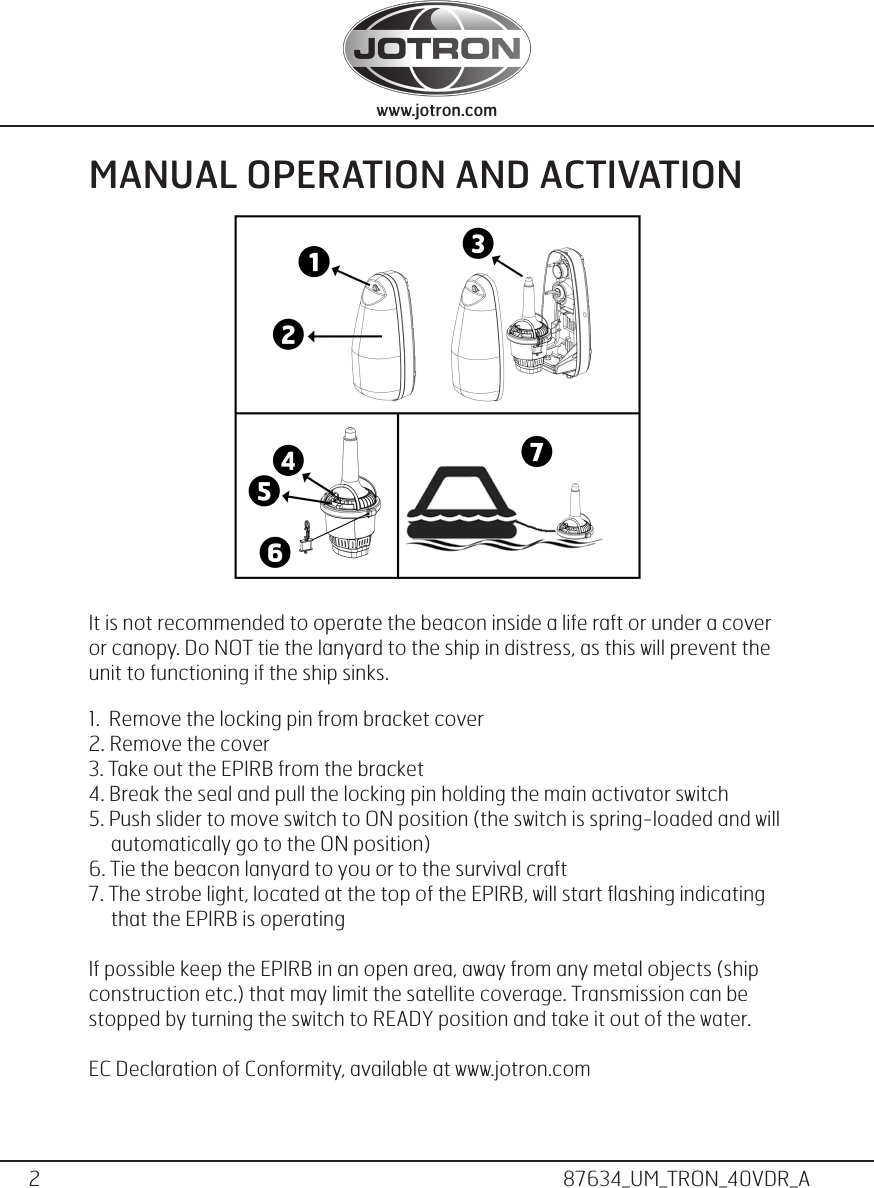 2www.jotron.com www.jotron.com87634_UM_TRON_40VDR_AMANUAL OPERATION AND ACTIVATIONIt is not recommended to operate the beacon inside a life raft or under a cover or canopy. Do NOT tie the lanyard to the ship in distress, as this will prevent the unit to functioning if the ship sinks.1.  Remove the locking pin from bracket cover2. Remove the cover3. Take out the EPIRB from the bracket4. Break the seal and pull the locking pin holding the main activator switch5. Push slider to move switch to ON position (the switch is spring-loaded and will        automatically go to the ON position)6. Tie the beacon lanyard to you or to the survival craft7. The strobe light, located at the top of the EPIRB, will start ﬂashing indicating        that the EPIRB is operatingIf possible keep the EPIRB in an open area, away from any metal objects (ship construction etc.) that may limit the satellite coverage. Transmission can be stopped by turning the switch to READY position and take it out of the water.EC Declaration of Conformity, available at www.jotron.com