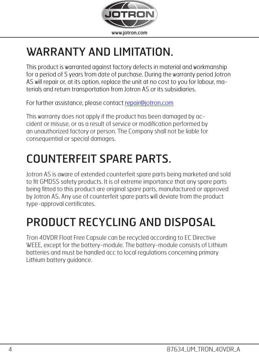 4www.jotron.com www.jotron.com87634_UM_TRON_40VDR_AWARRANTY AND LIMITATION.This product is warranted against factory defects in material and workmanship for a period of 5 years from date of purchase. During the warranty period Jotron AS will repair or, at its option, replace the unit at no cost to you for labour, ma-terials and return transportation from Jotron AS or its subsidiaries. For further assistance, please contact repair@jotron.com This warranty does not apply if the product has been damaged by ac-cident or misuse, or as a result of service or modiﬁcation performed by an unauthorized factory or person. The Company shall not be liable for consequential or special damages. COUNTERFEIT SPARE PARTS.Jotron AS is aware of extended counterfeit spare parts being marketed and sold to ﬁt GMDSS safety products. It is of extreme importance that any spare parts being ﬁtted to this product are original spare parts, manufactured or approved by Jotron AS. Any use of counterfeit spare parts will deviate from the product type-approval certiﬁcates.PRODUCT RECYCLING AND DISPOSAL Tron 40VDR Float Free Capsule can be recycled according to EC Directive WEEE, except for the battery-module. The battery-module consists of Lithium batteries and must be handled acc to local regulations concerning primary Lithium battery guidance. 