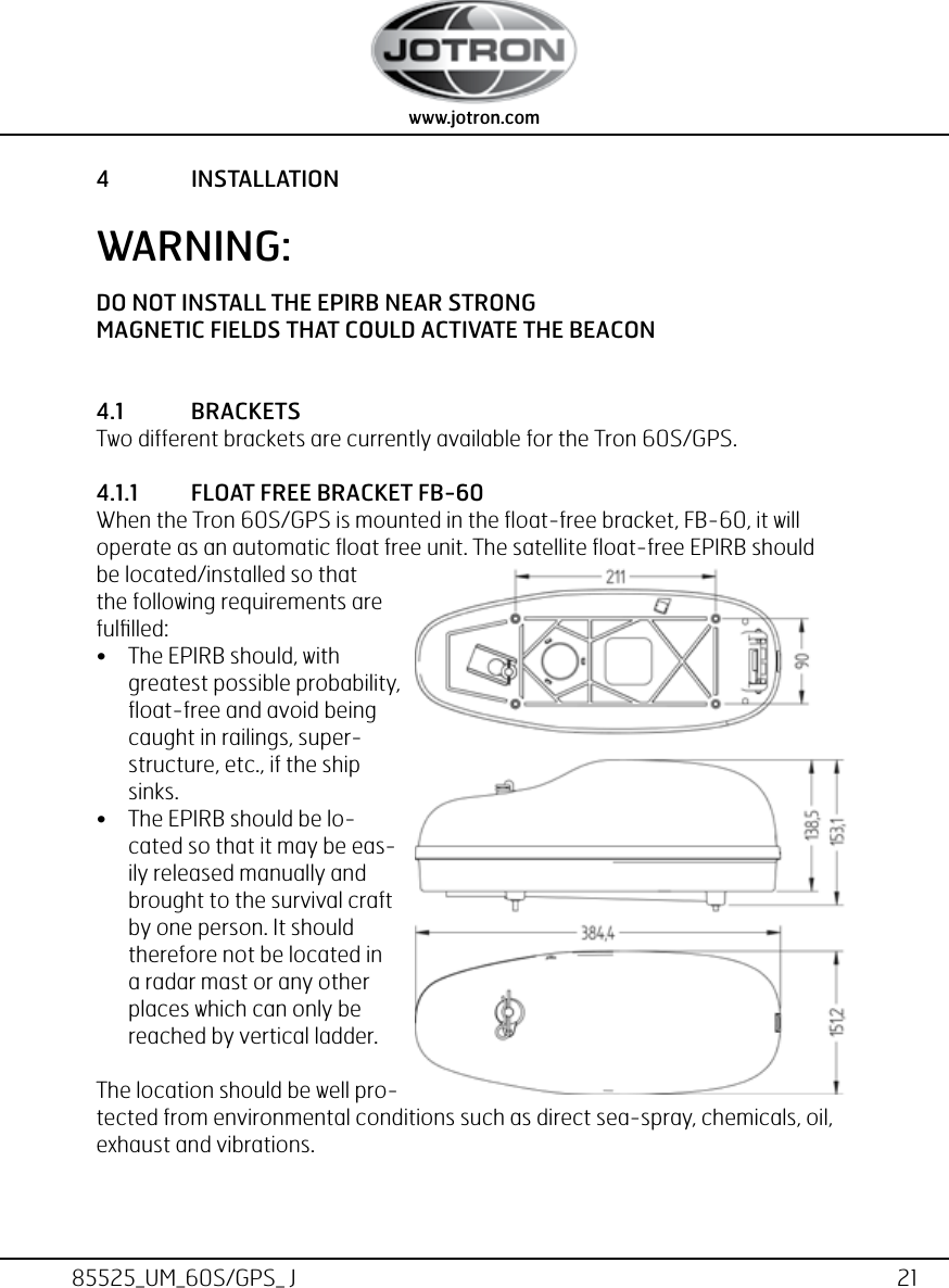 21www.jotron.com www.jotron.com85525_UM_60S/GPS_ J4  INSTALLATIONWARNING:DO NOT INSTALL THE EPIRB NEAR STRONGMAGNETIC FIELDS THAT COULD ACTIVATE THE BEACON4.1  BRACKETSTwo different brackets are currently available for the Tron 60S/GPS.4.1.1  FLOAT FREE BRACKET FB-60When the Tron 60S/GPS is mounted in the ﬂoat-free bracket, FB-60, it will operate as an automatic ﬂoat free unit. The satellite ﬂoat-free EPIRB should be located/installed so that the following requirements are fulﬁlled:• The EPIRB should, with greatest possible probability, ﬂoat-free and avoid being caught in railings, super-structure, etc., if the ship sinks.• The EPIRB should be lo-cated so that it may be eas-ily released manually and brought to the survival craft by one person. It should therefore not be located in a radar mast or any other places which can only be reached by vertical ladder.The location should be well pro-tected from environmental conditions such as direct sea-spray, chemicals, oil, exhaust and vibrations.