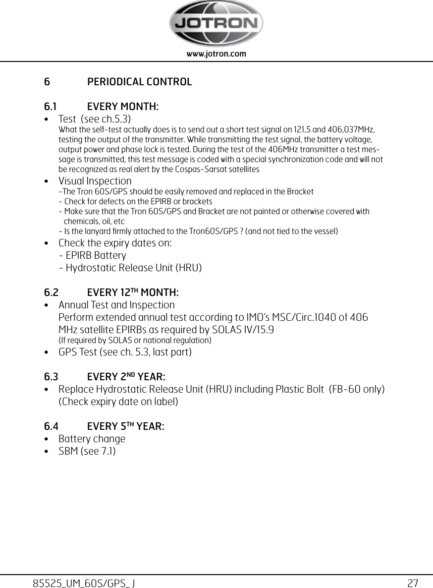 27www.jotron.com www.jotron.com85525_UM_60S/GPS_ J6  PERIODICAL CONTROL6.1  EVERY MONTH:• Test  (see ch.5.3) What the self-test actually does is to send out a short test signal on 121,5 and 406,037MHz, testing the output of the transmitter. While transmitting the test signal, the battery voltage, output power and phase lock is tested. During the test of the 406MHz transmitter a test mes-sage is transmitted, this test message is coded with a special synchronization code and will not be recognized as real alert by the Cospas-Sarsat satellites• Visual Inspection -The Tron 60S/GPS should be easily removed and replaced in the Bracket  - Check for defects on the EPIRB or brackets - Make sure that the Tron 60S/GPS and Bracket are not painted or otherwise covered with             chemicals, oil, etc - Is the lanyard ﬁrmly attached to the Tron60S/GPS ? (and not tied to the vessel)• Check the expiry dates on: - EPIRB Battery - Hydrostatic Release Unit (HRU)6.2  EVERY 12TH MONTH:• Annual Test and Inspection Perform extended annual test according to IMO’s MSC/Circ.1040 of 406 MHz satellite EPIRBs as required by SOLAS IV/15.9  (If required by SOLAS or national regulation)• GPS Test (see ch. 5.3, last part)6.3  EVERY 2ND YEAR:• Replace Hydrostatic Release Unit (HRU) including Plastic Bolt  (FB-60 only) (Check expiry date on label)6.4  EVERY 5TH YEAR: • Battery change• SBM (see 7.1)
