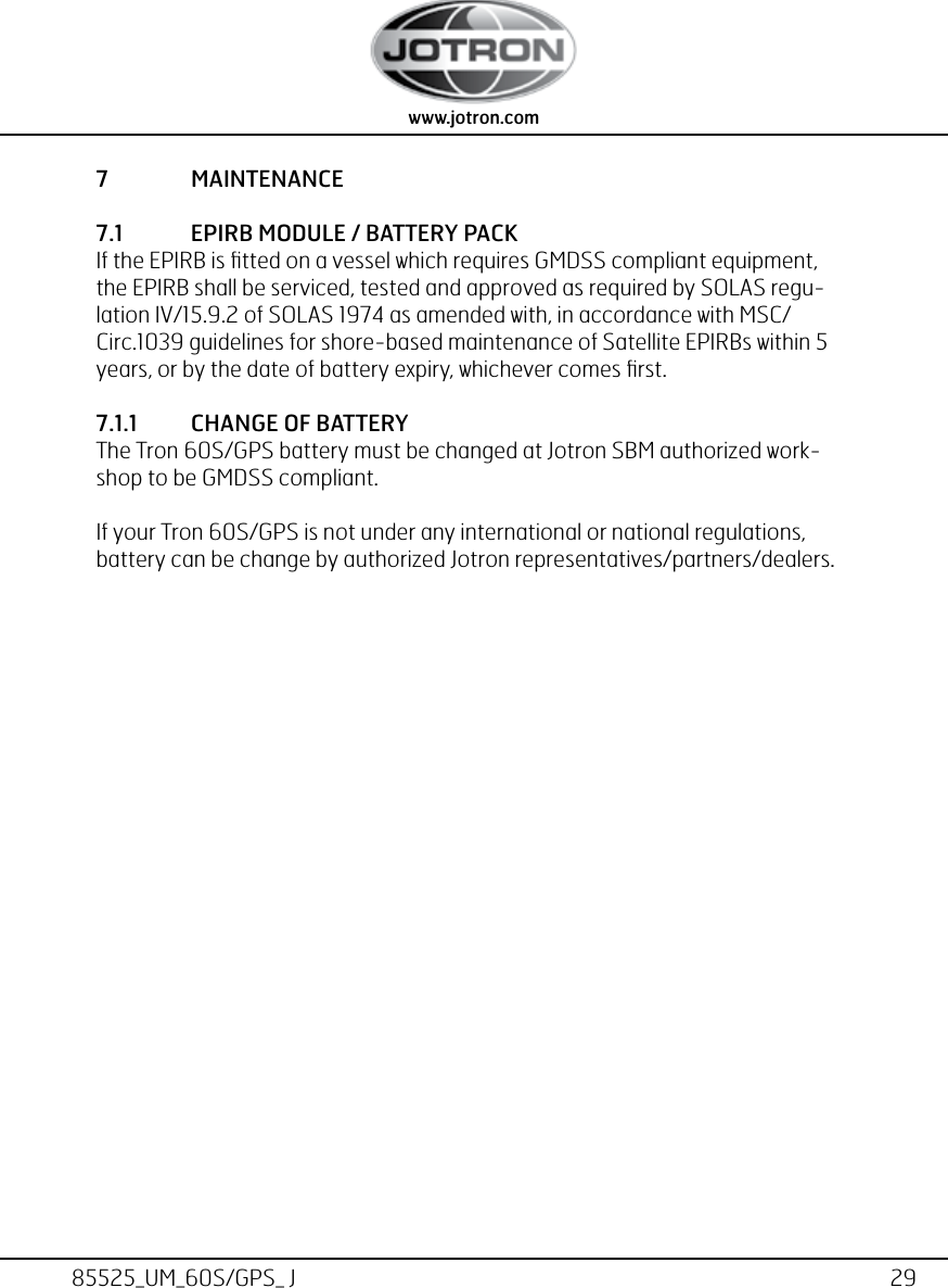 29www.jotron.com www.jotron.com85525_UM_60S/GPS_ J7  MAINTENANCE7.1  EPIRB MODULE / BATTERY PACKIf the EPIRB is ﬁtted on a vessel which requires GMDSS compliant equipment, the EPIRB shall be serviced, tested and approved as required by SOLAS regu-lation IV/15.9.2 of SOLAS 1974 as amended with, in accordance with MSC/Circ.1039 guidelines for shore-based maintenance of Satellite EPIRBs within 5 years, or by the date of battery expiry, whichever comes ﬁrst.7.1.1  CHANGE OF BATTERYThe Tron 60S/GPS battery must be changed at Jotron SBM authorized work-shop to be GMDSS compliant. If your Tron 60S/GPS is not under any international or national regulations, battery can be change by authorized Jotron representatives/partners/dealers.