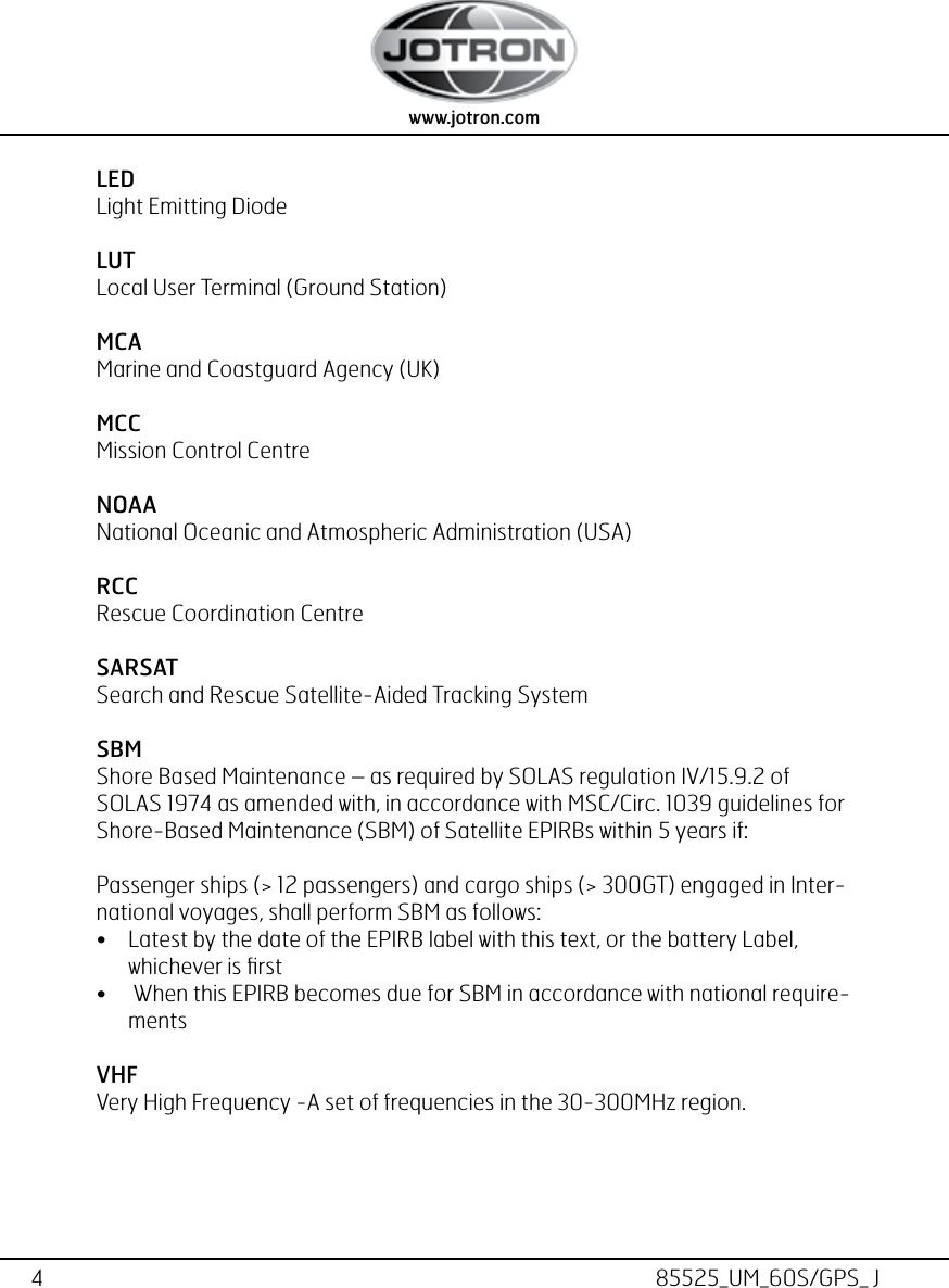 4www.jotron.com www.jotron.com85525_UM_60S/GPS_ JLEDLight Emitting DiodeLUT Local User Terminal (Ground Station)MCAMarine and Coastguard Agency (UK)MCC Mission Control CentreNOAANational Oceanic and Atmospheric Administration (USA)RCC Rescue Coordination CentreSARSAT Search and Rescue Satellite-Aided Tracking SystemSBMShore Based Maintenance – as required by SOLAS regulation IV/15.9.2 of     SOLAS 1974 as amended with, in accordance with MSC/Circ. 1039 guidelines for Shore-Based Maintenance (SBM) of Satellite EPIRBs within 5 years if:Passenger ships (&gt; 12 passengers) and cargo ships (&gt; 300GT) engaged in Inter-national voyages, shall perform SBM as follows:• Latest by the date of the EPIRB label with this text, or the battery Label, whichever is ﬁrst•  When this EPIRB becomes due for SBM in accordance with national require-mentsVHFVery High Frequency -A set of frequencies in the 30-300MHz region.