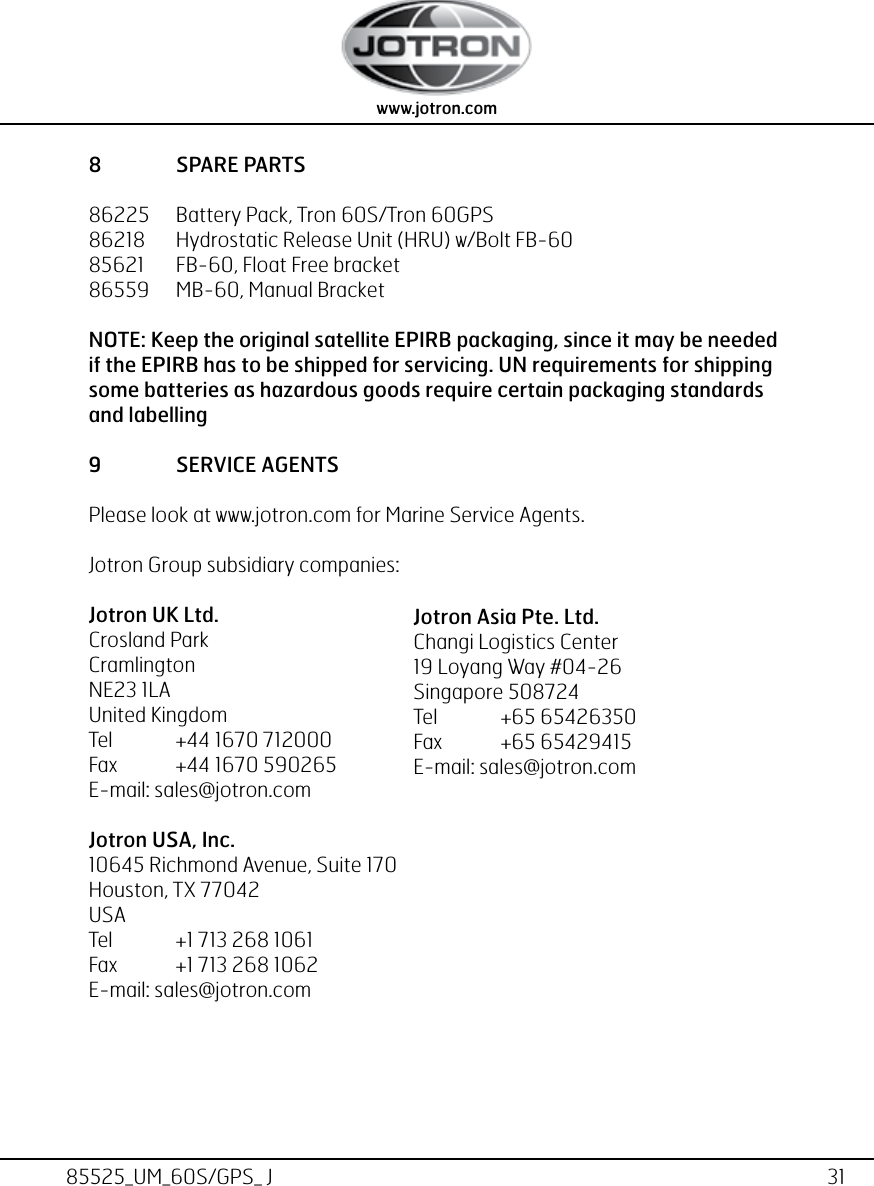 31www.jotron.com www.jotron.com85525_UM_60S/GPS_ J8  SPARE PARTS86225   Battery Pack, Tron 60S/Tron 60GPS86218   Hydrostatic Release Unit (HRU) w/Bolt FB-60 85621   FB-60, Float Free bracket86559  MB-60, Manual BracketNOTE: Keep the original satellite EPIRB packaging, since it may be needed if the EPIRB has to be shipped for servicing. UN requirements for shipping some batteries as hazardous goods require certain packaging standards and labelling9  SERVICE AGENTSPlease look at www.jotron.com for Marine Service Agents.Jotron Group subsidiary companies:Jotron UK Ltd.Crosland ParkCramlingtonNE23 1LAUnited KingdomTel  +44 1670 712000Fax  +44 1670 590265E-mail: sales@jotron.comJotron USA, Inc.10645 Richmond Avenue, Suite 170Houston, TX 77042USATel  +1 713 268 1061Fax  +1 713 268 1062E-mail: sales@jotron.comJotron Asia Pte. Ltd.Changi Logistics Center19 Loyang Way #04-26Singapore 508724Tel  +65 65426350Fax  +65 65429415E-mail: sales@jotron.com