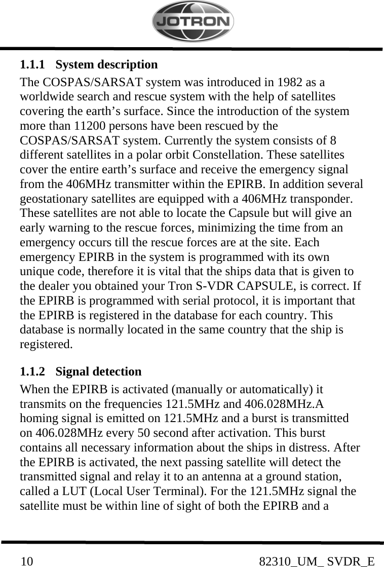          10                                                82310_UM_ SVDR_E  1.1.1  System description  The COSPAS/SARSAT system was introduced in 1982 as a worldwide search and rescue system with the help of satellites covering the earth’s surface. Since the introduction of the system more than 11200 persons have been rescued by the COSPAS/SARSAT system. Currently the system consists of 8 different satellites in a polar orbit Constellation. These satellites cover the entire earth’s surface and receive the emergency signal from the 406MHz transmitter within the EPIRB. In addition several geostationary satellites are equipped with a 406MHz transponder. These satellites are not able to locate the Capsule but will give an early warning to the rescue forces, minimizing the time from an emergency occurs till the rescue forces are at the site. Each emergency EPIRB in the system is programmed with its own unique code, therefore it is vital that the ships data that is given to the dealer you obtained your Tron S-VDR CAPSULE, is correct. If the EPIRB is programmed with serial protocol, it is important that the EPIRB is registered in the database for each country. This database is normally located in the same country that the ship is registered. 1.1.2  Signal detection   When the EPIRB is activated (manually or automatically) it transmits on the frequencies 121.5MHz and 406.028MHz.A homing signal is emitted on 121.5MHz and a burst is transmitted on 406.028MHz every 50 second after activation. This burst contains all necessary information about the ships in distress. After the EPIRB is activated, the next passing satellite will detect the transmitted signal and relay it to an antenna at a ground station, called a LUT (Local User Terminal). For the 121.5MHz signal the satellite must be within line of sight of both the EPIRB and a