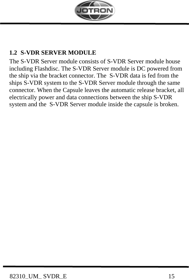          82310_UM_ SVDR_E                                                                 15           1.2  S-VDR SERVER MODULE The S-VDR Server module consists of S-VDR Server module house including Flashdisc. The S-VDR Server module is DC powered from the ship via the bracket connector. The  S-VDR data is fed from the ships S-VDR system to the S-VDR Server module through the same connector. When the Capsule leaves the automatic release bracket, all electrically power and data connections between the ship S-VDR system and the  S-VDR Server module inside the capsule is broken.                      