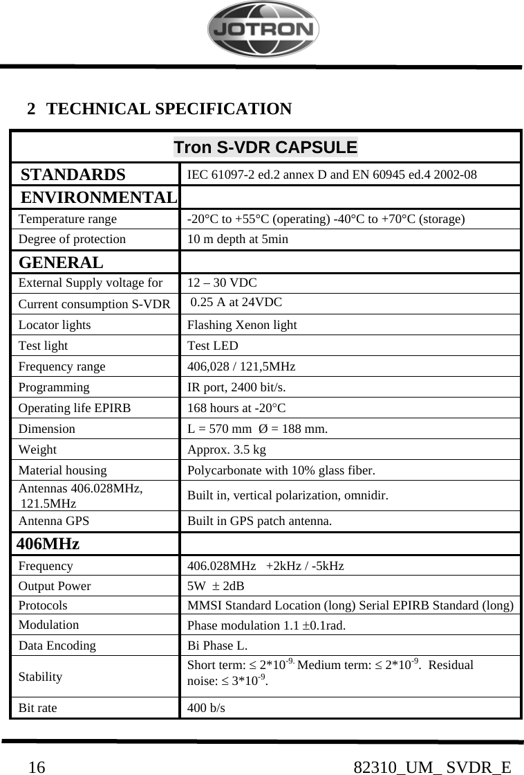         16                                                82310_UM_ SVDR_E   2   TECHNICAL SPECIFICATION                           Tron S-VDR CAPSULE   STANDARDS    IEC 61097-2 ed.2 annex D and EN 60945 ed.4 2002-08   ENVIRONMENTAL    Temperature range    -20°C to +55°C (operating) -40°C to +70°C (storage)   Degree of protection    10 m depth at 5min   GENERAL     External Supply voltage for    12 – 30 VDC   Current consumption S-VDR     0.25 A at 24VDC    Locator lights    Flashing Xenon light   Test light    Test LED   Frequency range    406,028 / 121,5MHz   Programming    IR port, 2400 bit/s.   Operating life EPIRB    168 hours at -20°C   Dimension    L = 570 mm  Ø = 188 mm.   Weight    Approx. 3.5 kg   Material housing    Polycarbonate with 10% glass fiber.   Antennas 406.028MHz,          121.5MHz    Built in, vertical polarization, omnidir.   Antenna GPS    Built in GPS patch antenna.  406MHz     Frequency    406.028MHz   +2kHz / -5kHz   Output Power    5W  ± 2dB   Protocols    MMSI Standard Location (long) Serial EPIRB Standard (long)    Modulation    Phase modulation 1.1 ±0.1rad.   Data Encoding    Bi Phase L.   Stability    Short term: ≤ 2*10-9. Medium term: ≤ 2*10-9.  Residual        noise: ≤ 3*10-9.   Bit rate    400 b/s 