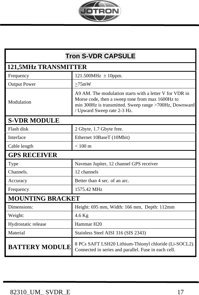           82310_UM_ SVDR_E                                                                 17                                       Tron S-VDR CAPSULE  121,5MHz TRANSMITTER    Frequency    121.500MHz  ± 10ppm.   Output Power    &gt;75mW     Modulation   A9 AM. The modulation starts with a letter V for VDR in    Morse code, then a sweep tone from max 1600Hz to    min 300Hz is transmitted. Sweep range &gt;700Hz, Downward   / Upward Sweep rate 2-3 Hz.   S-VDR MODULE   Flash disk    2 Gbyte, 1.7 Gbyte free.   Interface    Ethernet 10BaseT (10Mbit)   Cable length    &lt; 100 m   GPS RECEIVER   Type    Navman Jupiter, 12 channel GPS receiver   Channels.    12 channels   Accuracy    Better than 4 sec. of an arc.   Frequency    1575.42 MHz   MOUNTING BRACKET   Dimensions:    Height: 695 mm, Width: 166 mm,  Depth: 112mm   Weight:    4.6 Kg   Hydrostatic release    Hammar H20   Material    Stainless Steel AISI 316 (SIS 2343)   BATTERY MODULE   8 PCs SAFT LSH20 Lithium-Thionyl chloride (Li-SOCL2).   Connected in series and parallel. Fuse in each cell.   