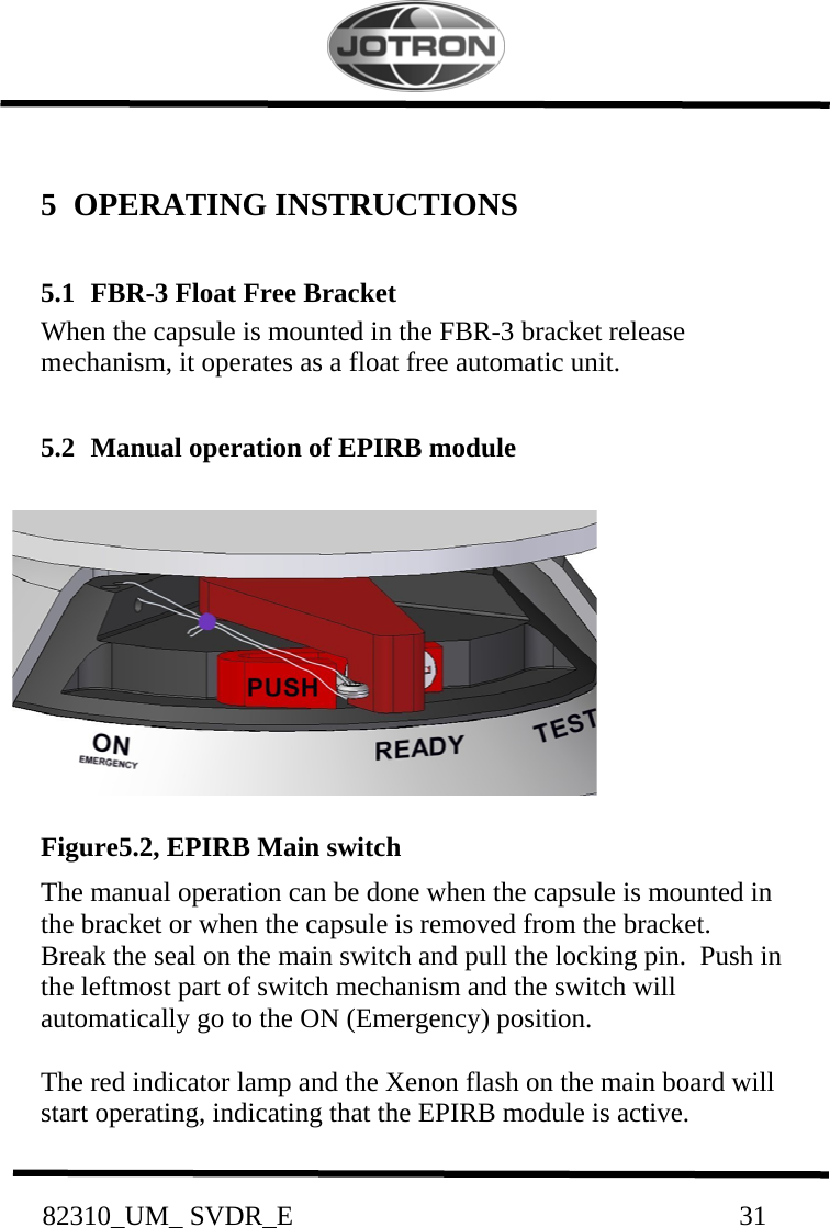           82310_UM_ SVDR_E                                                                 31           5   OPERATING INSTRUCTIONS  5.1  FBR-3 Float Free Bracket  When the capsule is mounted in the FBR-3 bracket release mechanism, it operates as a float free automatic unit.  5.2  Manual operation of EPIRB module            Figure5.2, EPIRB Main switch The manual operation can be done when the capsule is mounted in the bracket or when the capsule is removed from the bracket. Break the seal on the main switch and pull the locking pin.  Push in the leftmost part of switch mechanism and the switch will automatically go to the ON (Emergency) position.  The red indicator lamp and the Xenon flash on the main board will start operating, indicating that the EPIRB module is active.   