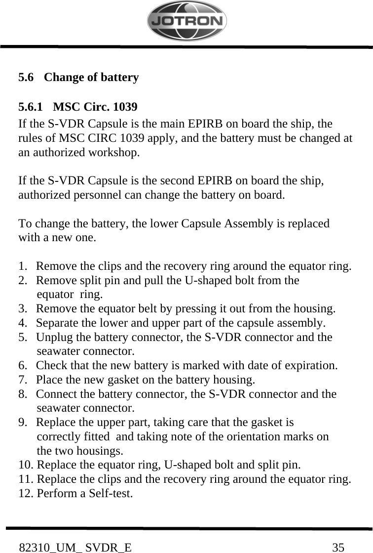           82310_UM_ SVDR_E                                                                 35          5.6   Change of battery   5.6.1  MSC Circ. 1039 If the S-VDR Capsule is the main EPIRB on board the ship, the rules of MSC CIRC 1039 apply, and the battery must be changed at an authorized workshop.  If the S-VDR Capsule is the second EPIRB on board the ship, authorized personnel can change the battery on board.  To change the battery, the lower Capsule Assembly is replaced with a new one.  1.   Remove the clips and the recovery ring around the equator ring. 2.   Remove split pin and pull the U-shaped bolt from the        equator  ring. 3.   Remove the equator belt by pressing it out from the housing. 4.   Separate the lower and upper part of the capsule assembly. 5.   Unplug the battery connector, the S-VDR connector and the        seawater connector. 6.   Check that the new battery is marked with date of expiration. 7.   Place the new gasket on the battery housing. 8.   Connect the battery connector, the S-VDR connector and the        seawater connector. 9.   Replace the upper part, taking care that the gasket is        correctly fitted  and taking note of the orientation marks on        the two housings. 10. Replace the equator ring, U-shaped bolt and split pin. 11. Replace the clips and the recovery ring around the equator ring. 12. Perform a Self-test.  