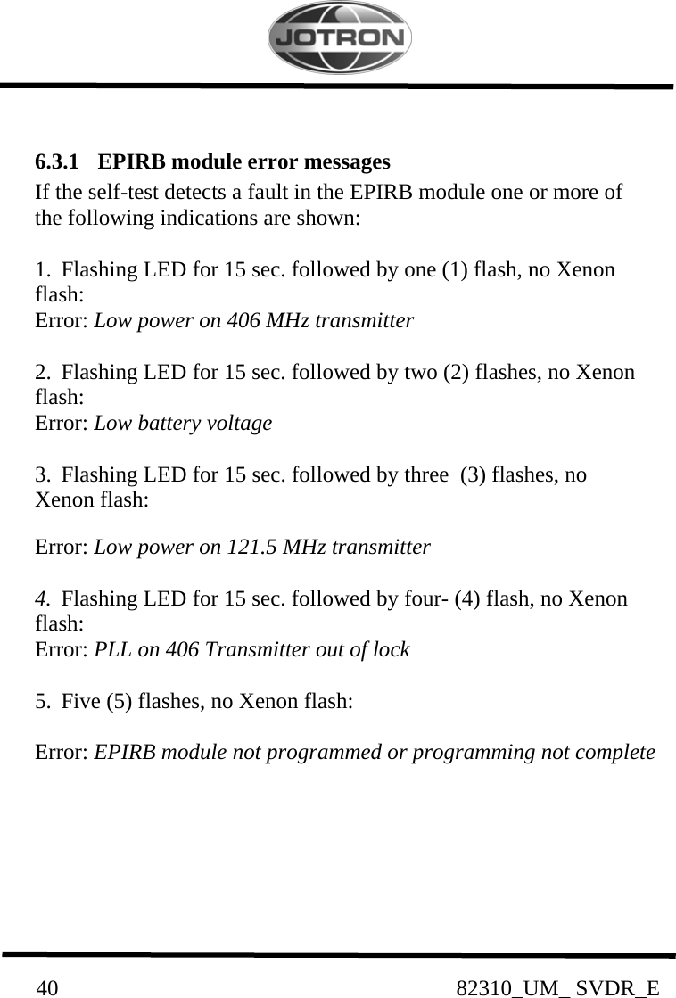          40                                                82310_UM_ SVDR_E   6.3.1  EPIRB module error messages If the self-test detects a fault in the EPIRB module one or more of the following indications are shown:  1.  Flashing LED for 15 sec. followed by one (1) flash, no Xenon flash:      Error: Low power on 406 MHz transmitter  2.  Flashing LED for 15 sec. followed by two (2) flashes, no Xenon flash:    Error: Low battery voltage  3.  Flashing LED for 15 sec. followed by three  (3) flashes, no Xenon flash:     Error: Low power on 121.5 MHz transmitter  4.  Flashing LED for 15 sec. followed by four- (4) flash, no Xenon flash: Error: PLL on 406 Transmitter out of lock       5.  Five (5) flashes, no Xenon flash:           Error: EPIRB module not programmed or programming not complete