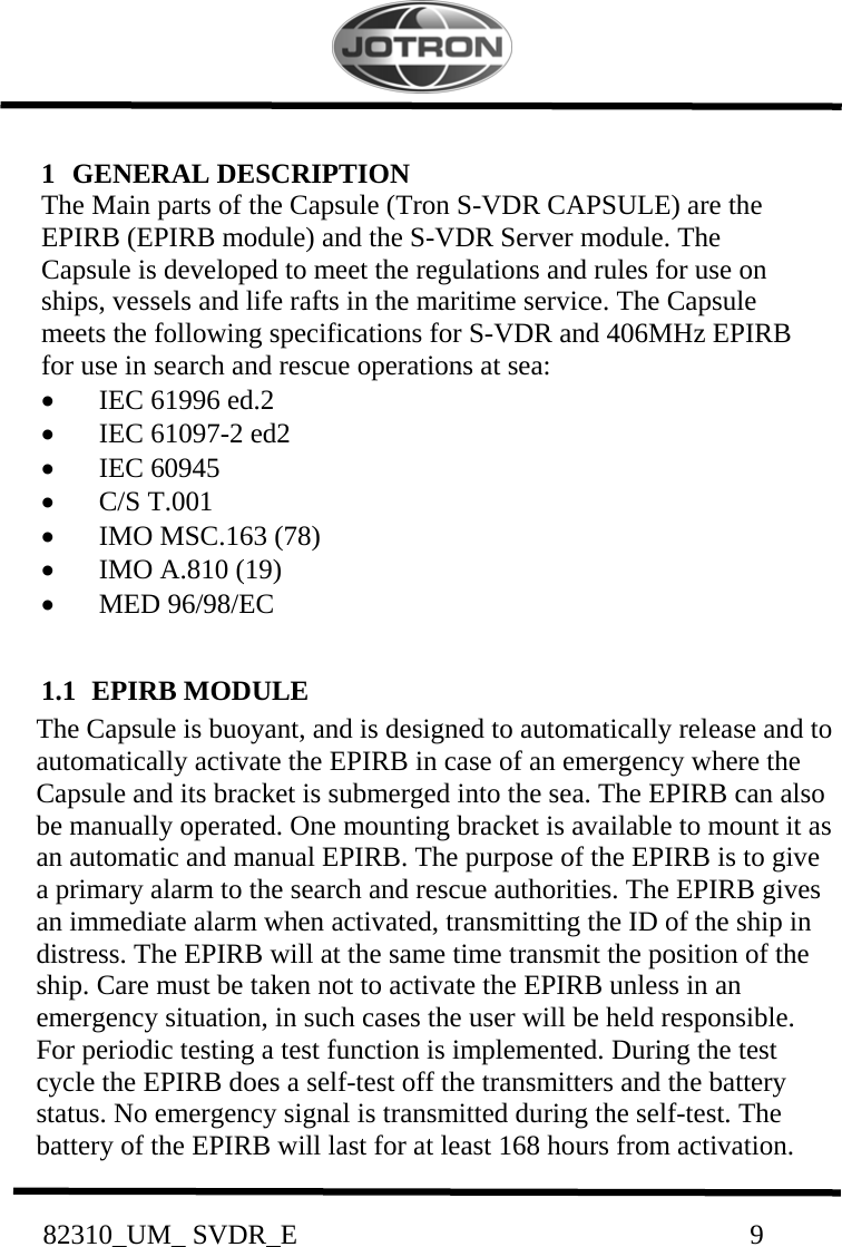           82310_UM_ SVDR_E                                                                 9            1   GENERAL DESCRIPTION  The Main parts of the Capsule (Tron S-VDR CAPSULE) are the EPIRB (EPIRB module) and the S-VDR Server module. The Capsule is developed to meet the regulations and rules for use on ships, vessels and life rafts in the maritime service. The Capsule meets the following specifications for S-VDR and 406MHz EPIRB for use in search and rescue operations at sea:  •   IEC 61996 ed.2  •   IEC 61097-2 ed2  •   IEC 60945  •   C/S T.001  •   IMO MSC.163 (78)  •   IMO A.810 (19)  •   MED 96/98/EC   1.1  EPIRB MODULE  The Capsule is buoyant, and is designed to automatically release and to automatically activate the EPIRB in case of an emergency where the Capsule and its bracket is submerged into the sea. The EPIRB can also be manually operated. One mounting bracket is available to mount it as an automatic and manual EPIRB. The purpose of the EPIRB is to give a primary alarm to the search and rescue authorities. The EPIRB gives an immediate alarm when activated, transmitting the ID of the ship in distress. The EPIRB will at the same time transmit the position of the ship. Care must be taken not to activate the EPIRB unless in an emergency situation, in such cases the user will be held responsible. For periodic testing a test function is implemented. During the test cycle the EPIRB does a self-test off the transmitters and the battery status. No emergency signal is transmitted during the self-test. The battery of the EPIRB will last for at least 168 hours from activation. 