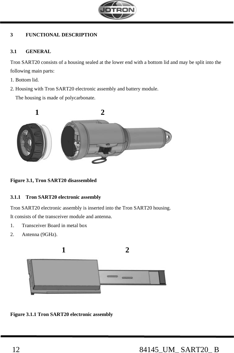                                                     12                                                              84145_UM_ SART20_ B 3 FUNCTIONAL DESCRIPTION 3.1 GENERAL Tron SART20 consists of a housing sealed at the lower end with a bottom lid and may be split into the following main parts: 1. Bottom lid. 2. Housing with Tron SART20 electronic assembly and battery module.      The housing is made of polycarbonate.                        Figure 3.1, Tron SART20 disassembled 3.1.1 Tron SART20 electronic assembly Tron SART20 electronic assembly is inserted into the Tron SART20 housing.  It consists of the transceiver module and antenna. 1. Transceiver Board in metal box 2. Antenna (9GHz).         Figure 3.1.1 Tron SART20 electronic assembly     1                                2               1                               2 