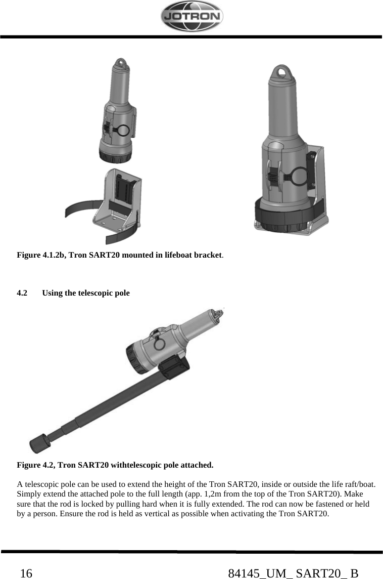                                                     16                                                              84145_UM_ SART20_ B                      Figure 4.1.2b, Tron SART20 mounted in lifeboat bracket.   4.2 Using the telescopic pole            Figure 4.2, Tron SART20 withtelescopic pole attached.  A telescopic pole can be used to extend the height of the Tron SART20, inside or outside the life raft/boat. Simply extend the attached pole to the full length (app. 1,2m from the top of the Tron SART20). Make  sure that the rod is locked by pulling hard when it is fully extended. The rod can now be fastened or held  by a person. Ensure the rod is held as vertical as possible when activating the Tron SART20.  
