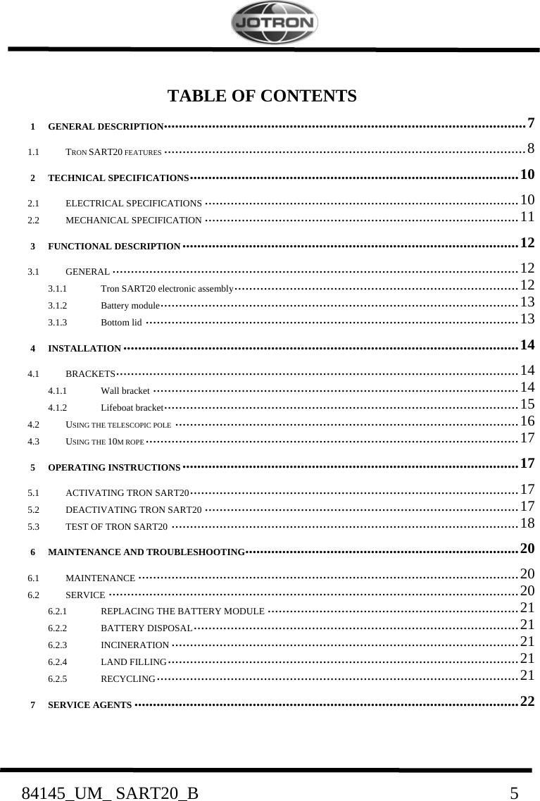    84145_UM_ SART20_B                               5  TABLE OF CONTENTS 1 GENERAL DESCRIPTION .................................................................................................. 7 1.1 TRON SART20 FEATURES .................................................................................................. 8 2 TECHNICAL SPECIFICATIONS .........................................................................................  10 2.1 ELECTRICAL SPECIFICATIONS ..................................................................................... 10 2.2 MECHANICAL SPECIFICATION ..................................................................................... 11 3 FUNCTIONAL DESCRIPTION ........................................................................................... 12 3.1 GENERAL .............................................................................................................. 12 3.1.1 Tron SART20 electronic assembly .............................................................................  12 3.1.2 Battery module ................................................................................................. 13 3.1.3 Bottom lid ..................................................................................................... 13 4 INSTALLATION ........................................................................................................... 14 4.1 BRACKETS ............................................................................................................. 14 4.1.1 Wall bracket ................................................................................................... 14 4.1.2 Lifeboat bracket ................................................................................................ 15 4.2 USING THE TELESCOPIC POLE ............................................................................................. 16 4.3 USING THE 10M ROPE ..................................................................................................... 17 5 OPERATING INSTRUCTIONS ........................................................................................... 17 5.1 ACTIVATING TRON SART20 .........................................................................................  17 5.2 DEACTIVATING TRON SART20 ..................................................................................... 17 5.3 TEST OF TRON SART20 .............................................................................................. 18 6 MAINTENANCE AND TROUBLESHOOTING .......................................................................... 20 6.1 MAINTENANCE ....................................................................................................... 20 6.2 SERVICE ............................................................................................................... 20 6.2.1 REPLACING THE BATTERY MODULE .................................................................... 21 6.2.2 BATTERY DISPOSAL ........................................................................................  21 6.2.3 INCINERATION .............................................................................................. 21 6.2.4 LAND FILLING ...............................................................................................  21 6.2.5 RECYCLING .................................................................................................. 21 7 SERVICE AGENTS ........................................................................................................ 22  