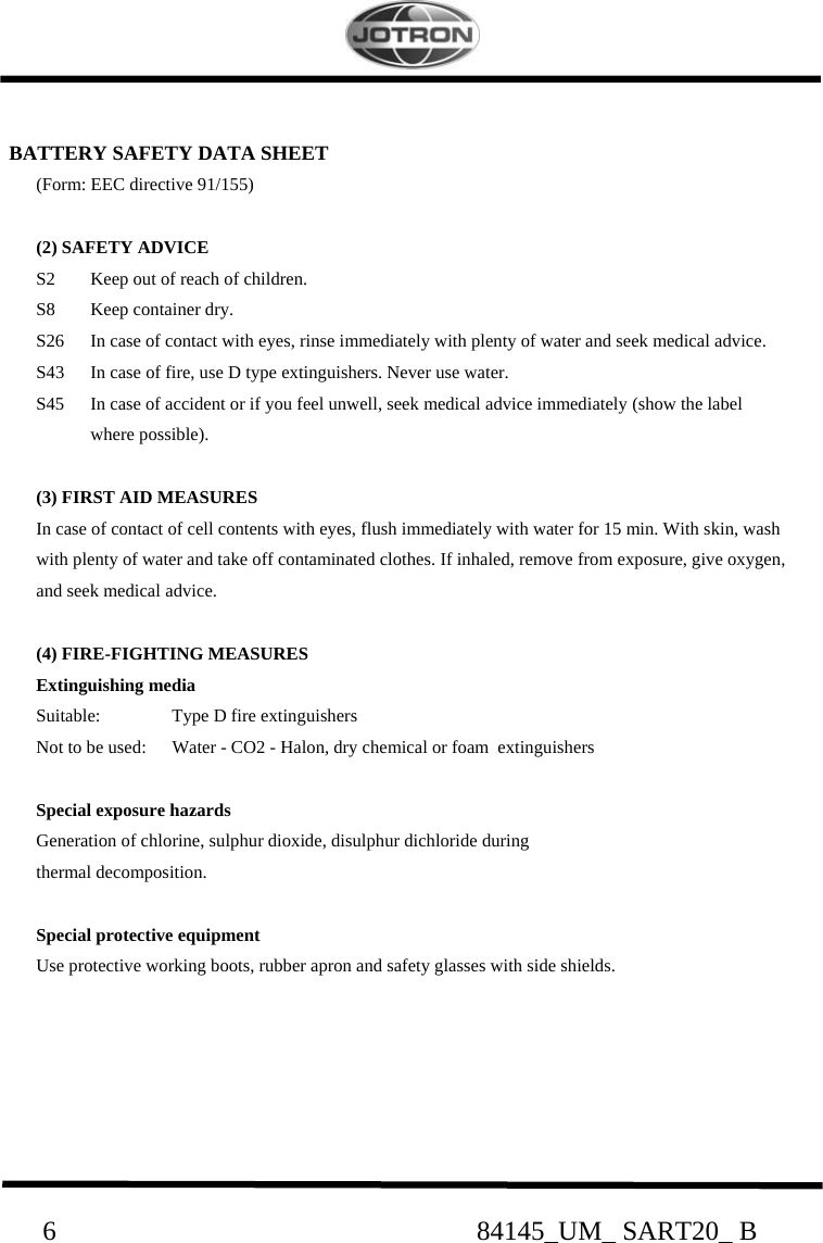                                                     6                                                              84145_UM_ SART20_ B  BATTERY SAFETY DATA SHEET (Form: EEC directive 91/155)  (2) SAFETY ADVICE S2  Keep out of reach of children. S8  Keep container dry. S26  In case of contact with eyes, rinse immediately with plenty of water and seek medical advice. S43  In case of fire, use D type extinguishers. Never use water. S45  In case of accident or if you feel unwell, seek medical advice immediately (show the label  where possible).  (3) FIRST AID MEASURES In case of contact of cell contents with eyes, flush immediately with water for 15 min. With skin, wash with plenty of water and take off contaminated clothes. If inhaled, remove from exposure, give oxygen, and seek medical advice.  (4) FIRE-FIGHTING MEASURES Extinguishing media Suitable:  Type D fire extinguishers Not to be used:  Water - CO2 - Halon, dry chemical or foam  extinguishers  Special exposure hazards  Generation of chlorine, sulphur dioxide, disulphur dichloride during   thermal decomposition.  Special protective equipment Use protective working boots, rubber apron and safety glasses with side shields.      