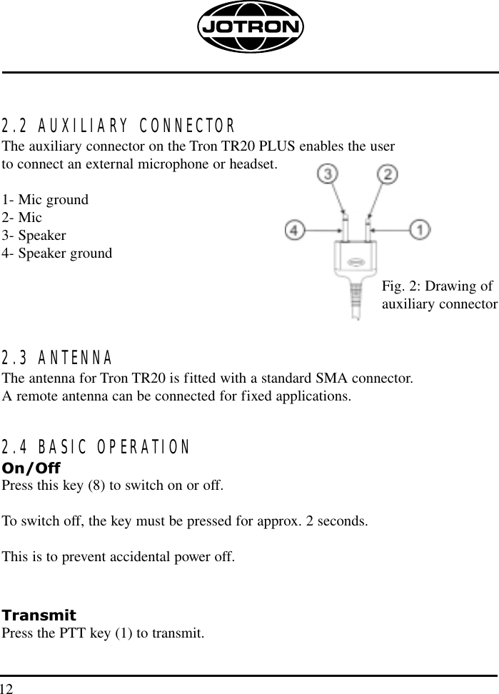 2.2 AUXILIARY CONNECTORThe auxiliary connector on the Tron TR20 PLUS enables the user to connect an external microphone or headset. 1- Mic ground2- Mic3- Speaker4- Speaker ground2.3 ANTENNAThe antenna for Tron TR20 is fitted with a standard SMA connector. A remote antenna can be connected for fixed applications.2.4 BASIC OPERATIONOn/OffPress this key (8) to switch on or off.  To switch off, the key must be pressed for approx. 2 seconds. This is to prevent accidental power off.TransmitPress the PTT key (1) to transmit.Fig. 2: Drawing ofauxiliary connector 12