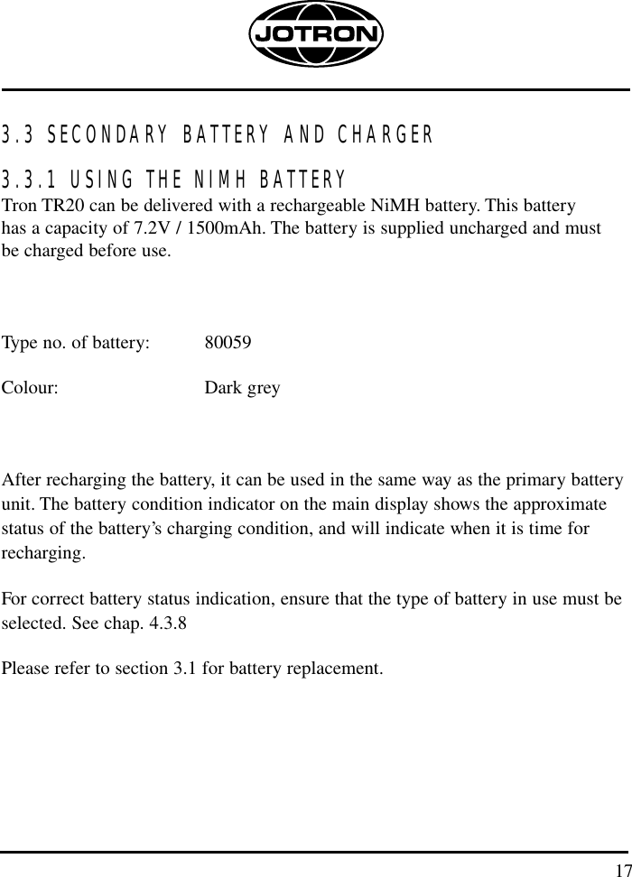 173.3 SECONDARY BATTERY AND CHARGER 3.3.1 USING THE NIMH BATTERYTron TR20 can be delivered with a rechargeable NiMH battery. This battery has a capacity of 7.2V / 1500mAh. The battery is supplied uncharged and must be charged before use.Type no. of battery: 80059Colour: Dark greyAfter recharging the battery, it can be used in the same way as the primary batteryunit. The battery condition indicator on the main display shows the approximatestatus of the battery’s charging condition, and will indicate when it is time forrecharging.For correct battery status indication, ensure that the type of battery in use must beselected. See chap. 4.3.8Please refer to section 3.1 for battery replacement.