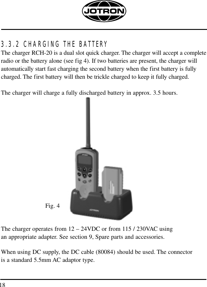 3.3.2 CHARGING THE BATTERYThe charger RCH-20 is a dual slot quick charger. The charger will accept a completeradio or the battery alone (see fig 4). If two batteries are present, the charger willautomatically start fast charging the second battery when the first battery is fullycharged. The first battery will then be trickle charged to keep it fully charged.The charger will charge a fully discharged battery in approx. 3.5 hours.Fig. 4The charger operates from 12 – 24VDC or from 115 / 230VAC using an appropriate adapter. See section 9, Spare parts and accessories. When using DC supply, the DC cable (80084) should be used. The connector is a standard 5.5mm AC adaptor type. 18