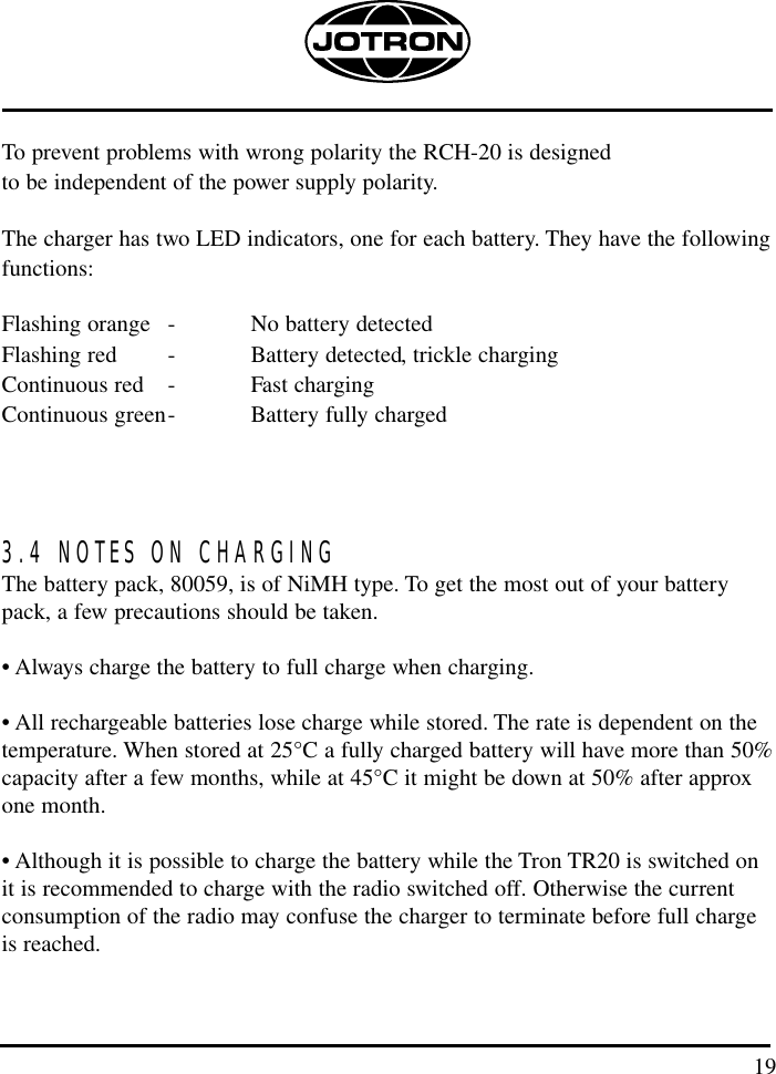 19To prevent problems with wrong polarity the RCH-20 is designed to be independent of the power supply polarity.The charger has two LED indicators, one for each battery. They have the followingfunctions:Flashing orange - No battery detectedFlashing red - Battery detected, trickle chargingContinuous red - Fast chargingContinuous green- Battery fully charged3.4 NOTES ON CHARGINGThe battery pack, 80059, is of NiMH type. To get the most out of your batterypack, a few precautions should be taken.• Always charge the battery to full charge when charging.• All rechargeable batteries lose charge while stored. The rate is dependent on thetemperature. When stored at 25°C a fully charged battery will have more than 50%capacity after a few months, while at 45°C it might be down at 50% after approxone month. • Although it is possible to charge the battery while the Tron TR20 is switched onit is recommended to charge with the radio switched off. Otherwise the currentconsumption of the radio may confuse the charger to terminate before full chargeis reached.