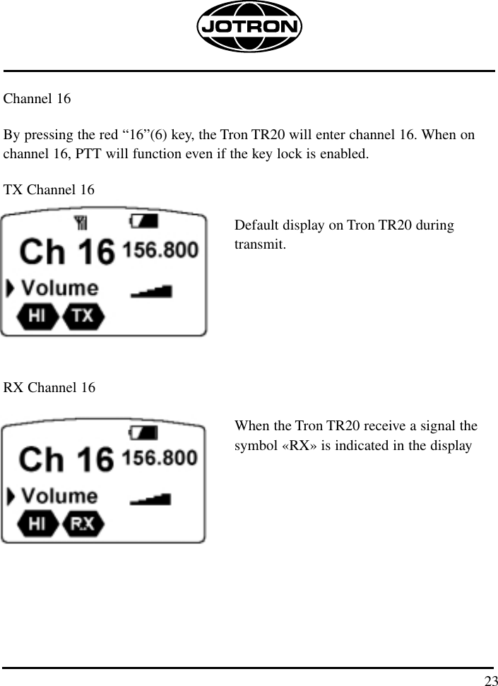 23Channel 16By pressing the red “16”(6) key, the Tron TR20 will enter channel 16. When onchannel 16, PTT will function even if the key lock is enabled.TX Channel 16Default display on Tron TR20 during transmit.RX Channel 16When the Tron TR20 receive a signal the symbol «RX» is indicated in the display 