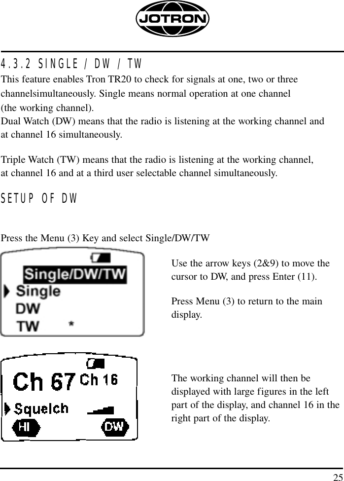 254.3.2 SINGLE / DW / TWThis feature enables Tron TR20 to check for signals at one, two or three channelsimultaneously. Single means normal operation at one channel (the working channel).Dual Watch (DW) means that the radio is listening at the working channel and at channel 16 simultaneously.Triple Watch (TW) means that the radio is listening at the working channel, at channel 16 and at a third user selectable channel simultaneously.SETUP OF DWPress the Menu (3) Key and select Single/DW/TWUse the arrow keys (2&amp;9) to move the cursor to DW, and press Enter (11). Press Menu (3) to return to the main display.The working channel will then be displayed with large figures in the left part of the display, and channel 16 in the right part of the display.