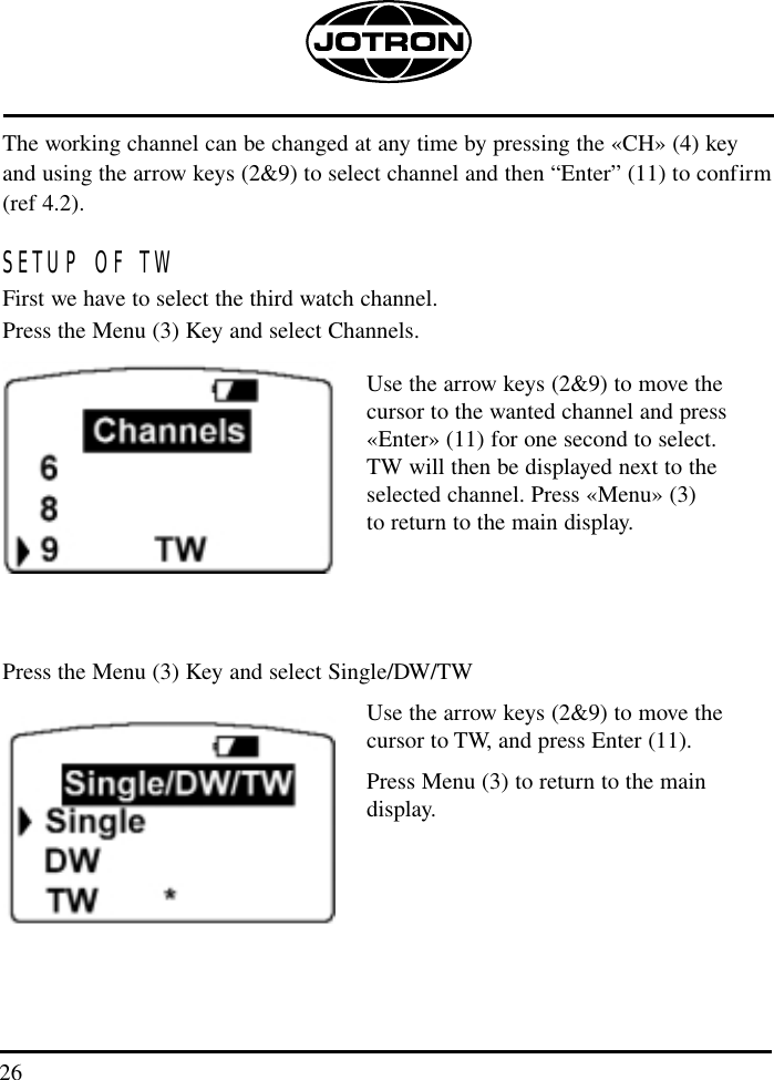 26The working channel can be changed at any time by pressing the «CH» (4) key and using the arrow keys (2&amp;9) to select channel and then “Enter” (11) to confirm(ref 4.2).SETUP OF TWFirst we have to select the third watch channel.Press the Menu (3) Key and select Channels.Use the arrow keys (2&amp;9) to move the cursor to the wanted channel and press «Enter» (11) for one second to select. TW will then be displayed next to the selected channel. Press «Menu» (3) to return to the main display.Press the Menu (3) Key and select Single/DW/TWUse the arrow keys (2&amp;9) to move the cursor to TW, and press Enter (11). Press Menu (3) to return to the main display.