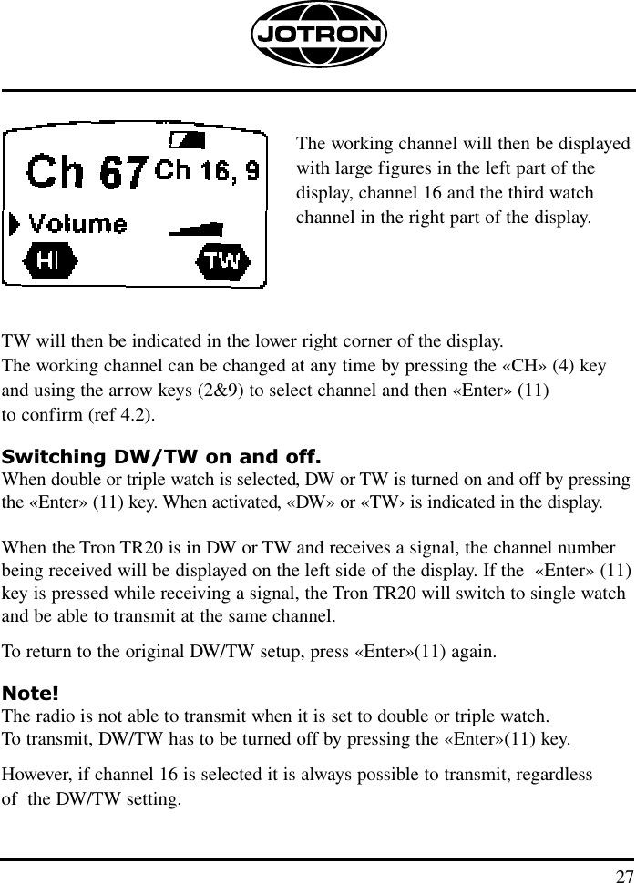 27The working channel will then be displayed with large figures in the left part of the display, channel 16 and the third watch channel in the right part of the display.TW will then be indicated in the lower right corner of the display.The working channel can be changed at any time by pressing the «CH» (4) keyand using the arrow keys (2&amp;9) to select channel and then «Enter» (11) to confirm (ref 4.2).Switching DW/TW on and off.When double or triple watch is selected, DW or TW is turned on and off by pressingthe «Enter» (11) key. When activated, «DW» or «TW› is indicated in the display.When the Tron TR20 is in DW or TW and receives a signal, the channel number being received will be displayed on the left side of the display. If the  «Enter» (11)key is pressed while receiving a signal, the Tron TR20 will switch to single watchand be able to transmit at the same channel. To return to the original DW/TW setup, press «Enter»(11) again.Note!The radio is not able to transmit when it is set to double or triple watch. To transmit, DW/TW has to be turned off by pressing the «Enter»(11) key. However, if channel 16 is selected it is always possible to transmit, regardless of  the DW/TW setting.