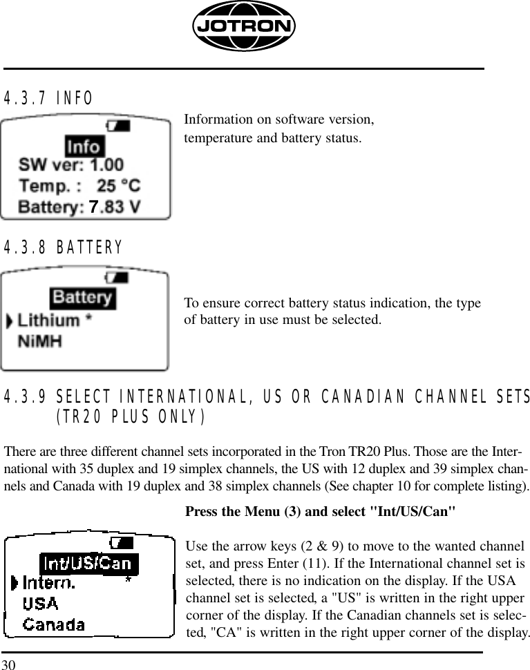 304.3.7 INFOInformation on software version, temperature and battery status.4.3.8 BATTERYTo ensure correct battery status indication, the type of battery in use must be selected. 4.3.9 SELECT INTERNATIONAL, US OR CANADIAN CHANNEL SETS(TR20 PLUS ONLY)There are three different channel sets incorporated in the Tron TR20 Plus. Those are the Inter-national with 35 duplex and 19 simplex channels, the US with 12 duplex and 39 simplex chan-nels and Canada with 19 duplex and 38 simplex channels (See chapter 10 for complete listing). Press the Menu (3) and select &quot;Int/US/Can&quot; Use the arrow keys (2 &amp; 9) to move to the wanted channelset, and press Enter (11). If the International channel set isselected, there is no indication on the display. If the USAchannel set is selected, a &quot;US&quot; is written in the right uppercorner of the display. If the Canadian channels set is selec-ted, &quot;CA&quot; is written in the right upper corner of the display.7