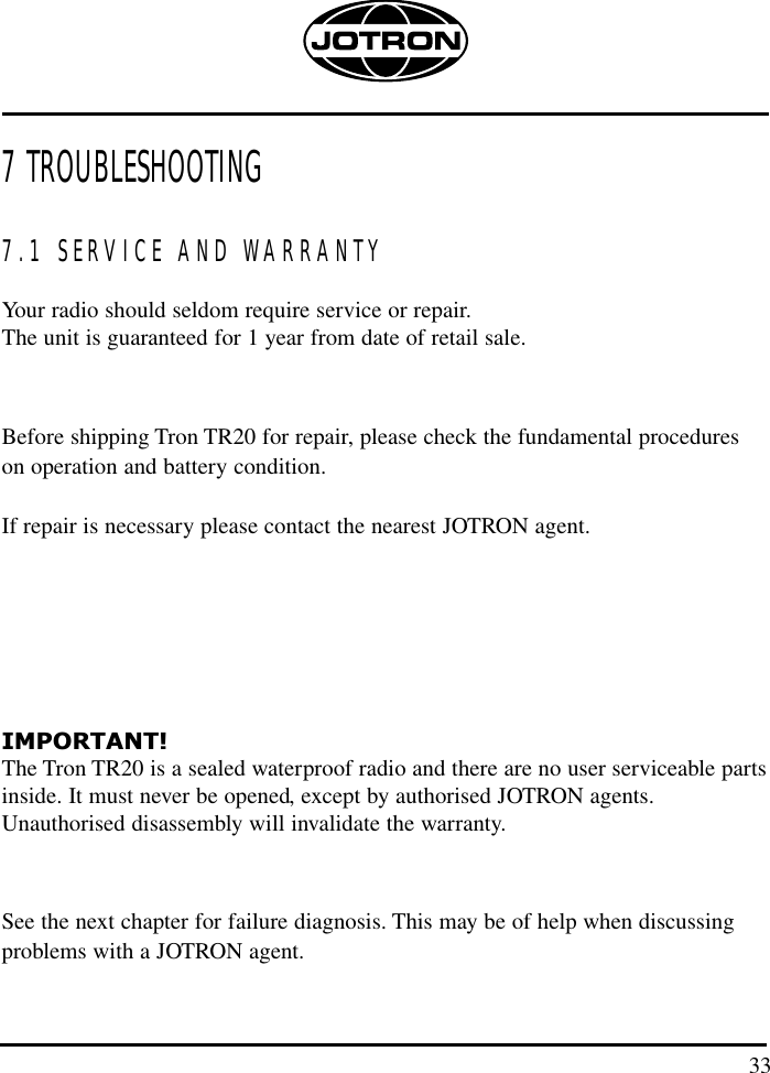 7 TROUBLESHOOTING7.1 SERVICE AND WARRANTYYour radio should seldom require service or repair.The unit is guaranteed for 1 year from date of retail sale.Before shipping Tron TR20 for repair, please check the fundamental procedures on operation and battery condition.If repair is necessary please contact the nearest JOTRON agent.IMPORTANT! The Tron TR20 is a sealed waterproof radio and there are no user serviceable partsinside. It must never be opened, except by authorised JOTRON agents.Unauthorised disassembly will invalidate the warranty. See the next chapter for failure diagnosis. This may be of help when discussingproblems with a JOTRON agent.140 mm33
