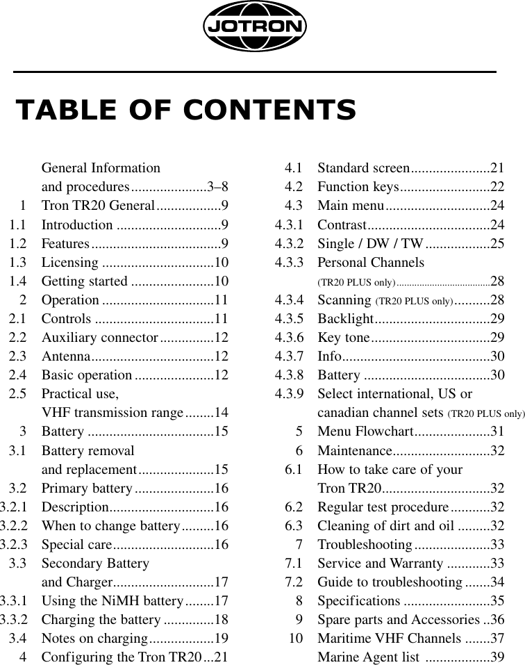 TABLE OF CONTENTSGeneral Information and procedures.....................3–81 Tron TR20 General..................91.1 Introduction .............................91.2 Features....................................91.3 Licensing ...............................101.4 Getting started .......................102 Operation ...............................112.1 Controls .................................112.2 Auxiliary connector...............122.3 Antenna..................................122.4 Basic operation ......................122.5 Practical use, VHF transmission range........143 Battery ...................................153.1 Battery removal and replacement.....................153.2 Primary battery......................163.2.1 Description.............................163.2.2 When to change battery.........163.2.3 Special care............................163.3 Secondary Battery and Charger............................173.3.1 Using the NiMH battery........173.3.2 Charging the battery ..............183.4 Notes on charging..................194 Configuring the Tron TR20...214.1 Standard screen......................214.2 Function keys.........................224.3 Main menu.............................244.3.1 Contrast..................................244.3.2 Single / DW / TW..................254.3.3 Personal Channels (TR20 PLUS only).....................................284.3.4 Scanning (TR20 PLUS only)..........284.3.5 Backlight................................294.3.6 Key tone.................................294.3.7 Info.........................................304.3.8 Battery ...................................304.3.9 Select international, US or canadian channel sets (TR20 PLUS only)5 Menu Flowchart.....................316 Maintenance...........................326.1 How to take care of your Tron TR20..............................326.2 Regular test procedure...........326.3 Cleaning of dirt and oil .........327 Troubleshooting.....................337.1 Service and Warranty ............337.2 Guide to troubleshooting.......348 Specifications ........................359 Spare parts and Accessories ..3610 Maritime VHF Channels .......37Marine Agent list  ..................39