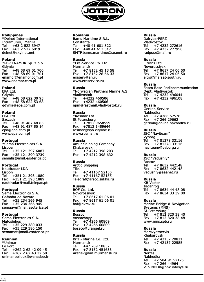Philippines*Delnet InternationalIntramuros,  ManilaTel +63 2 522 3947Fax +63 2 527 6019delnet@skyinet.net Poland*PBP ENAMOR Sp. z o.o.GdyniaTel +48 58 69 01 700Fax +48 58 69 01 701enamor@enamor.com.plwww.enamor.com.plPolandEPA Ltd.GdyniaTel +48 58 622 30 95Fax +48 58 622 53 68gdynia@epa.com.plPoland EPA Ltd.SzczecinTel +48 91 487 48 85Fax +48 91 487 50 14epa@epa.com.plwww.epa.com.plPortugal*Sema Electronicas S.A.LisboaTel +35 121 397 6087Fax +35 121 390 3739semalis@mail.esoterica.ptPortugalNautiradar LDALisbonTel +351 21 393 1880Fax +351 21 393 1889nautiradar@mail.telepac.ptPortugalSema Electronics S.A.Gafanha da NazareTel +35 234 366 945Fax +35 234 366 945semaave@mail.esoterica.pt PortugalSema Electronics S.A.MatosinhosTel +35 229 380 033Fax +35 229 380 150semamat@mail.esoterica.ptReunion*UnimarLe PortTel +262 2 62 42 09 45Fax +262 2 62 43 32 50unimar.pelloux@wanadoo.frRomaniaBams Maritime S.R.L.ConstantaTel +40 41 601 822Fax +40 41 613 517SMTP.bams.maritime@seanet.roRussia*Era-Service Co. Ltd.MurmanskTel +7 8152 45 13 58Fax +7 8152 28 66 33eraserv@an.ruwww.eraservice.ruRussia*Norwegian Partners Marine A.SVladivostokTel +4232 460506Fax +4232 460506npm@fastmail.vladivostok.ruRussia*Rosmar Ltd.St.PetersburgTel +7812 9658559Fax +7812 1459644rosmar@spb.cityline.ruwww.rosmar.ruRussiaAmur Shipping CompanyKhabarovskTel +7 4212 398 203Fax +7 4212 398 632RussiaArctic ShippingTiksiTel +7 41167 52155Fax +7 41167 52155Telegraf@arsco.sakha.ruRussiaBOF Co. Ltd.NovorossiyskTel +7 8617 61 06 01Fax +7 8617 61 06 01bof@nvrsk.ruRussiaBosscoVostochnyyTel +7 4266 60809Fax +7 4266 60809bossco@vrangel.ruRussiaBriz - Marine Co. Ltd.MurmanskTel +47 789 10832Fax +7 8152 451633Arefiev@bm.murmansk.ruRussiaDalryba-PSRZVladivostokTel +7 4232 272616Fax +7 4232 277956radpsrz@mail.ruRussiaEltrans Ltd.NovorossiyskTel +7 8617 24 06 50Fax +7 8617 24 06 50eltrs@marsat-south.ruRussia Fesco Base RadiocommunicationDept. VladivostokTel +7 4232 496044Fax +7 4232 496108Russia Gerkon ServiceNakhodkaTel +7 4266 57576Fax +7 266 29662gerkon@online.nakhodka.ruRussia JSC &quot;Naviteam&quot;VyborgTel +7 81278 33116Fax +7 81278 33116naviteam@vyborg.ruRussia JSC &quot;Vedushiy&quot;RostovTel +7 8632 442148Fax +7 8632 442148vedushiy@aaanet.ruRussiaKB VectorTaganrogTel +7 8634 44 48 08Fax +7 8634 33 39 00RussiaMarine Bridge &amp; Navigation Systems (MNS)St.PetersburgTel +7 812 320 38 40Fax +7 812 320 38 48www.mns.spb.ruRussia MorsvyazservisKhabarovskTel +7 42137 20821Fax +7 42137 22585Russia NorfesNakhodkaTel +7 504 91 52125Fax +7 266 44964VTS.NHDK@nhk.infosys.ru44